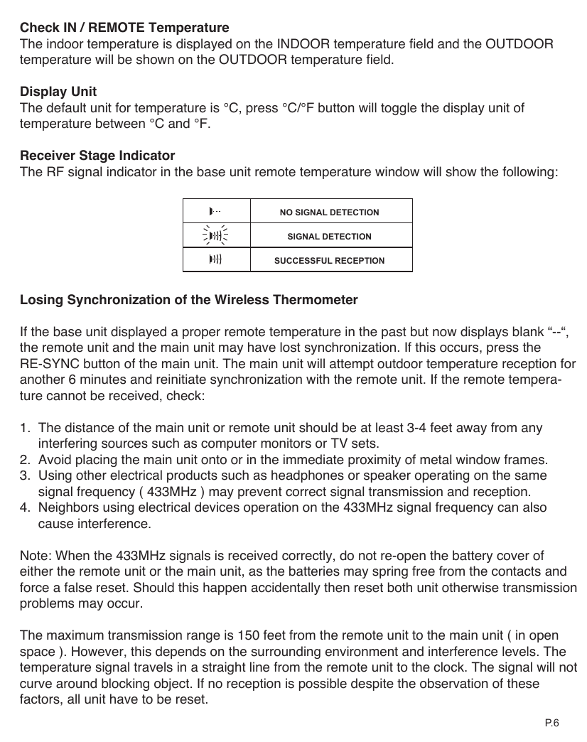 NO SIGNAL DETECTIONSIGNAL DETECTIONSUCCESSFUL RECEPTIONCheck IN / REMOTE TemperatureThe indoor temperature is displayed on the INDOOR temperature field and the OUTDOOR temperature will be shown on the OUTDOOR temperature field. Display UnitThe default unit for temperature is &deg;C, press &deg;C/&deg;F button will toggle the display unit of temperature between &deg;C and &deg;F.Receiver Stage IndicatorThe RF signal indicator in the base unit remote temperature window will show the following:Losing Synchronization of the Wireless ThermometerIf the base unit displayed a proper remote temperature in the past but now displays blank &ldquo;--&ldquo;, the remote unit and the main unit may have lost synchronization. If this occurs, press the RE-SYNC button of the main unit. The main unit will attempt outdoor temperature reception for another 6 minutes and reinitiate synchronization with the remote unit. If the remote tempera-ture cannot be received, check:1.  The distance of the main unit or remote unit should be at least 3-4 feet away from any     interfering sources such as computer monitors or TV sets.2.  Avoid placing the main unit onto or in the immediate proximity of metal window frames.3.  Using other electrical products such as headphones or speaker operating on the same     signal frequency ( 433MHz ) may prevent correct signal transmission and reception.4.  Neighbors using electrical devices operation on the 433MHz signal frequency can also     cause interference.Note: When the 433MHz signals is received correctly, do not re-open the battery cover of either the remote unit or the main unit, as the batteries may spring free from the contacts and force a false reset. Should this happen accidentally then reset both unit otherwise transmission problems may occur.The maximum transmission range is 150 feet from the remote unit to the main unit ( in open space ). However, this depends on the surrounding environment and interference levels. The temperature signal travels in a straight line from the remote unit to the clock. The signal will not curve around blocking object. If no reception is possible despite the observation of these factors, all unit have to be reset.P. 6