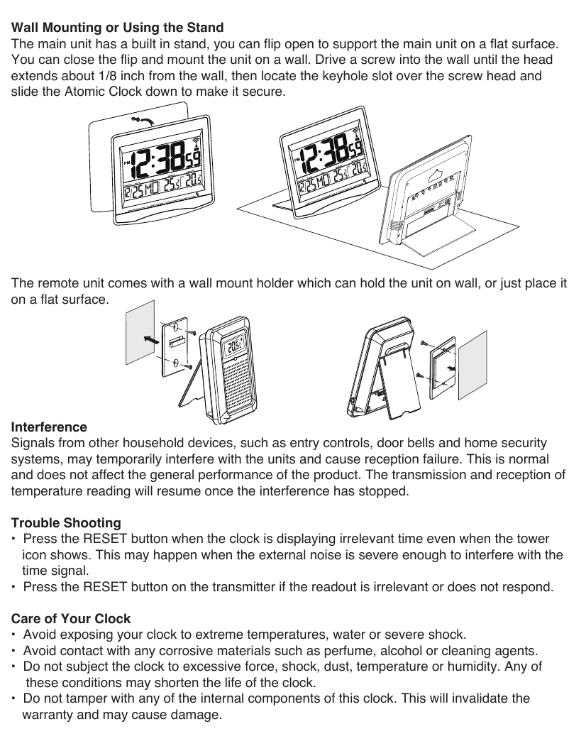 Wall Mounting or Using the StandThe main unit has a built in stand, you can flip open to support the main unit on a flat surface. You can close the flip and mount the unit on a wall. Drive a screw into the wall until the head extends about 1/8 inch from the wall, then locate the keyhole slot over the screw head and slide the Atomic Clock down to make it secure.The remote unit comes with a wall mount holder which can hold the unit on wall, or just place it on a flat surface.Interference Signals from other household devices, such as entry controls, door bells and home security systems, may temporarily interfere with the units and cause reception failure. This is normal and does not affect the general performance of the product. The transmission and reception of temperature reading will resume once the interference has stopped.Trouble Shooting&bull;  Press the RESET button when the clock is displaying irrelevant time even when the tower   icon shows. This may happen when the external noise is severe enough to interfere with the   time signal.&bull;  Press the RESET button on the transmitter if the readout is irrelevant or does not respond.Care of Your Clock&bull;  Avoid exposing your clock to extreme temperatures, water or severe shock.&bull;  Avoid contact with any corrosive materials such as perfume, alcohol or cleaning agents.&bull;  Do not subject the clock to excessive force, shock, dust, temperature or humidity. Any of       these conditions may shorten the life of the clock.&bull;  Do not tamper with any of the internal components of this clock. This will invalidate the   warranty and may cause damage.REMOTE