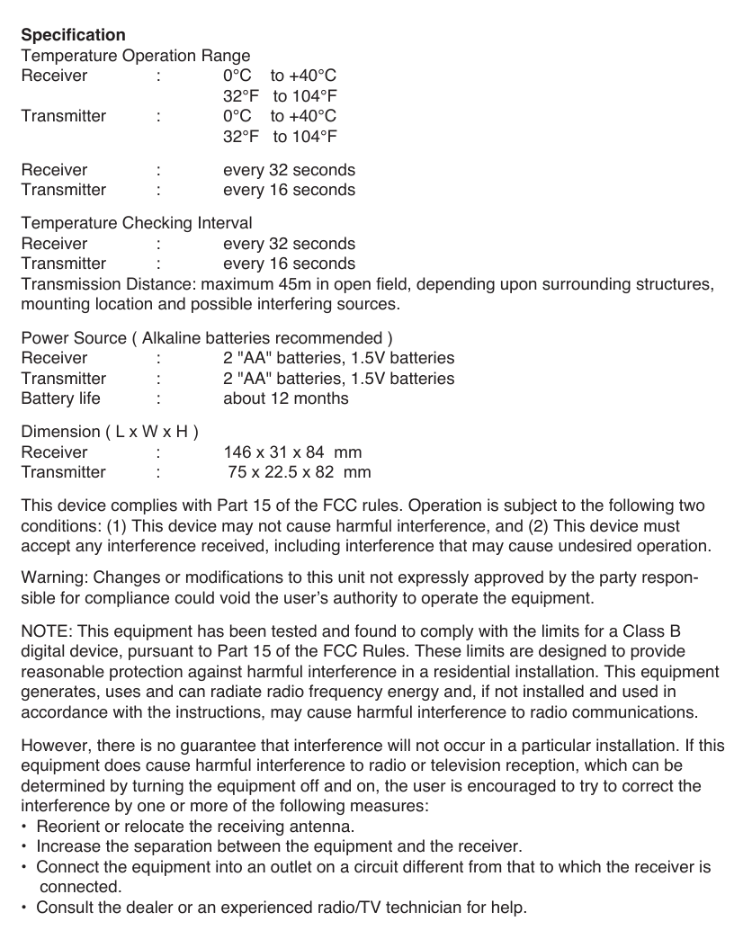 SpecificationTemperature Operation RangeReceiver   :  0&deg;C    to +40&deg;C        32&deg;F   to 104&deg;FTransmitter  :  0&deg;C    to +40&deg;C        32&deg;F   to 104&deg;FReceiver   :  every 32 secondsTransmitter  :  every 16 secondsTemperature Checking IntervalReceiver   :  every 32 secondsTransmitter  :  every 16 secondsTransmission Distance: maximum 45m in open field, depending upon surrounding structures, mounting location and possible interfering sources.Power Source ( Alkaline batteries recommended )Receiver   :  2 "AA" batteries, 1.5V batteriesTransmitter  :  2 "AA" batteries, 1.5V batteriesBattery life  :  about 12 monthsDimension ( L x W x H )Receiver   :  146 x 31 x 84  mmTransmitter  :   75 x 22.5 x 82  mmThis device complies with Part 15 of the FCC rules. Operation is subject to the following two conditions: (1) This device may not cause harmful interference, and (2) This device must accept any interference received, including interference that may cause undesired operation.Warning: Changes or modifications to this unit not expressly approved by the party respon-sible for compliance could void the user&rsquo;s authority to operate the equipment.NOTE: This equipment has been tested and found to comply with the limits for a Class B digital device, pursuant to Part 15 of the FCC Rules. These limits are designed to provide reasonable protection against harmful interference in a residential installation. This equipment generates, uses and can radiate radio frequency energy and, if not installed and used in accordance with the instructions, may cause harmful interference to radio communications. However, there is no guarantee that interference will not occur in a particular installation. If this equipment does cause harmful interference to radio or television reception, which can be determined by turning the equipment off and on, the user is encouraged to try to correct the interference by one or more of the following measures:&bull;  Reorient or relocate the receiving antenna.&bull;  Increase the separation between the equipment and the receiver.&bull;  Connect the equipment into an outlet on a circuit different from that to which the receiver is    connected.&bull;  Consult the dealer or an experienced radio/TV technician for help.