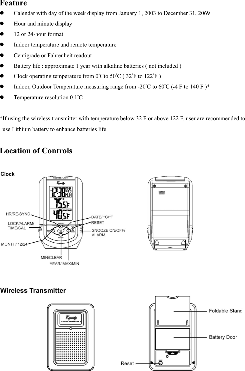 Feature   Calendar with day of the week display from January 1, 2003 to December 31, 2069   Hour and minute display   12 or 24-hour format   Indoor temperature and remote temperature   Centigrade or Fahrenheit readout   Battery life : approximate 1 year with alkaline batteries ( not included )   Clock operating temperature from 0&deg;Cto 50&deg;C ( 32&deg;F to 122&deg;F )   Indoor, Outdoor Temperature measuring range from -20&deg;C to 60&deg;C (-4&deg;F to 140&deg;F )*   Temperature resolution 0.1&deg;C  *If using the wireless transmitter with temperature below 32&deg;F or above 122&deg;F, user are recommended to use Lithium battery to enhance batteries life  Location of Controls                      
