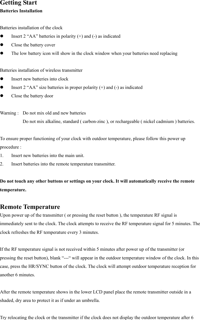 Getting Start Batteries Installation  Batteries installation of the clock   Insert 2 &ldquo;AA&rdquo; batteries in polarity (+) and (-) as indicated   Close the battery cover   The low battery icon will show in the clock window when your batteries need replacing  Batteries installation of wireless transmitter   Insert new batteries into clock   Insert 2 &ldquo;AA&rdquo; size batteries in proper polarity (+) and (-) as indicated   Close the battery door  Warning :   Do not mix old and new batteries     Do not mix alkaline, standard ( carbon-zinc ), or rechargeable ( nickel cadmium ) batteries.  To ensure proper functioning of your clock with outdoor temperature, please follow this power up procedure : 1.  Insert new batteries into the main unit. 2.  Insert batteries into the remote temperature transmitter.  Do not touch any other buttons or settings on your clock. It will automatically receive the remote temperature.  Remote Temperature Upon power up of the transmitter ( or pressing the reset button ), the temperature RF signal is immediately sent to the clock. The clock attempts to receive the RF temperature signal for 5 minutes. The clock refreshes the RF temperature every 3 minutes.  If the RF temperature signal is not received within 5 minutes after power up of the transmitter (or pressing the reset button), blank &ldquo;---&ldquo; will appear in the outdoor temperature window of the clock. In this case, press the HR/SYNC button of the clock. The clock will attempt outdoor temperature reception for another 6 minutes.  After the remote temperature shows in the lower LCD panel place the remote transmitter outside in a shaded, dry area to protect it as if under an umbrella.  Try relocating the clock or the transmitter if the clock does not display the outdoor temperature after 6 