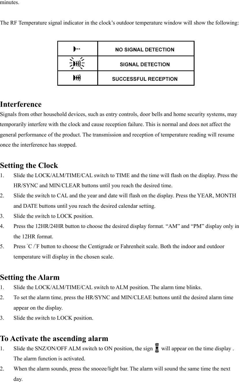 minutes.  The RF Temperature signal indicator in the clock&rsquo;s outdoor temperature window will show the following:    Interference Signals from other household devices, such as entry controls, door bells and home security systems, may temporarily interfere with the clock and cause reception failure. This is normal and does not affect the general performance of the product. The transmission and reception of temperature reading will resume once the interference has stopped.  Setting the Clock 1.  Slide the LOCK/ALM/TIME/CAL switch to TIME and the time will flash on the display. Press the HR/SYNC and MIN/CLEAR buttons until you reach the desired time. 2.  Slide the switch to CAL and the year and date will flash on the display. Press the YEAR, MONTH and DATE buttons until you reach the desired calendar setting. 3.  Slide the switch to LOCK position. 4.  Press the 12HR/24HR button to choose the desired display format. &ldquo;AM&rdquo; and &ldquo;PM&rdquo; display only in the 12HR format. 5. Press &deg;C /&deg;F button to choose the Centigrade or Fahrenheit scale. Both the indoor and outdoor temperature will display in the chosen scale.  Setting the Alarm 1.  Slide the LOCK/ALM/TIME/CAL switch to ALM position. The alarm time blinks. 2.  To set the alarm time, press the HR/SYNC and MIN/CLEAE buttons until the desired alarm time appear on the display. 3.  Slide the switch to LOCK position.  To Activate the ascending alarm 1.  Slide the SNZ/ON/OFF ALM switch to ON position, the sign      will appear on the time display . The alarm function is activated. 2.  When the alarm sounds, press the snooze/light bar. The alarm will sound the same time the next day. 