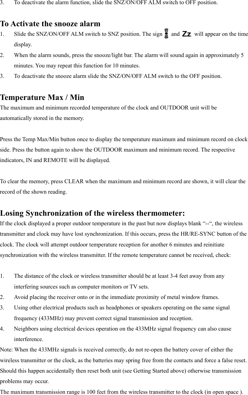 3.  To deactivate the alarm function, slide the SNZ/ON/OFF ALM switch to OFF position.  To Activate the snooze alarm 1.  Slide the SNZ/ON/OFF ALM switch to SNZ position. The sign   and     will appear on the time display.  2.  When the alarm sounds, press the snooze/light bar. The alarm will sound again in approximately 5 minutes. You may repeat this function for 10 minutes. 3.  To deactivate the snooze alarm slide the SNZ/ON/OFF ALM switch to the OFF position.  Temperature Max / Min The maximum and minimum recorded temperature of the clock and OUTDOOR unit will be automatically stored in the memory.  Press the Temp Max/Min button once to display the temperature maximum and minimum record on clock side. Press the button again to show the OUTDOOR maximum and minimum record. The respective indicators, IN and REMOTE will be displayed.  To clear the memory, press CLEAR when the maximum and minimum record are shown, it will clear the record of the shown reading.  Losing Synchronization of the wireless thermometer: If the clock displayed a proper outdoor temperature in the past but now displays blank &ldquo;--&ldquo;, the wireless transmitter and clock may have lost synchronization. If this occurs, press the HR/RE-SYNC button of the clock. The clock will attempt outdoor temperature reception for another 6 minutes and reinitiate synchronization with the wireless transmitter. If the remote temperature cannot be received, check:  1.  The distance of the clock or wireless transmitter should be at least 3-4 feet away from any interfering sources such as computer monitors or TV sets. 2.  Avoid placing the receiver onto or in the immediate proximity of metal window frames. 3.  Using other electrical products such as headphones or speakers operating on the same signal frequency (433MHz) may prevent correct signal transmission and reception. 4.  Neighbors using electrical devices operation on the 433MHz signal frequency can also cause interference.  Note: When the 433MHz signals is received correctly, do not re-open the battery cover of either the wireless transmitter or the clock, as the batteries may spring free from the contacts and force a false reset. Should this happen accidentally then reset both unit (see Getting Started above) otherwise transmission problems may occur. The maximum transmission range is 100 feet from the wireless transmitter to the clock (in open space ). 