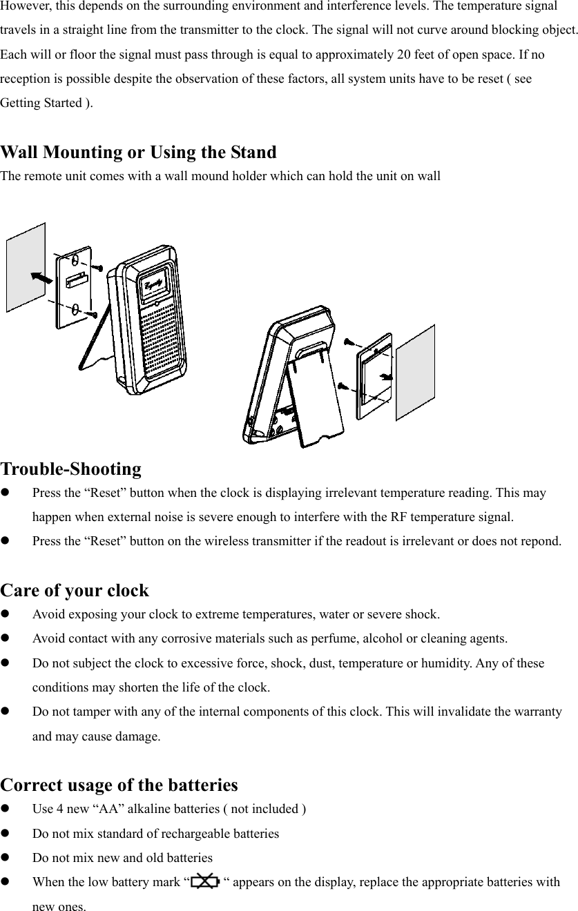 However, this depends on the surrounding environment and interference levels. The temperature signal travels in a straight line from the transmitter to the clock. The signal will not curve around blocking object. Each will or floor the signal must pass through is equal to approximately 20 feet of open space. If no reception is possible despite the observation of these factors, all system units have to be reset ( see Getting Started ).  Wall Mounting or Using the Stand The remote unit comes with a wall mound holder which can hold the unit on wall   Trouble-Shooting   Press the &ldquo;Reset&rdquo; button when the clock is displaying irrelevant temperature reading. This may happen when external noise is severe enough to interfere with the RF temperature signal.   Press the &ldquo;Reset&rdquo; button on the wireless transmitter if the readout is irrelevant or does not repond.  Care of your clock   Avoid exposing your clock to extreme temperatures, water or severe shock.   Avoid contact with any corrosive materials such as perfume, alcohol or cleaning agents.   Do not subject the clock to excessive force, shock, dust, temperature or humidity. Any of these conditions may shorten the life of the clock.   Do not tamper with any of the internal components of this clock. This will invalidate the warranty and may cause damage.  Correct usage of the batteries   Use 4 new &ldquo;AA&rdquo; alkaline batteries ( not included )   Do not mix standard of rechargeable batteries   Do not mix new and old batteries   When the low battery mark &ldquo;          &ldquo; appears on the display, replace the appropriate batteries with new ones. 