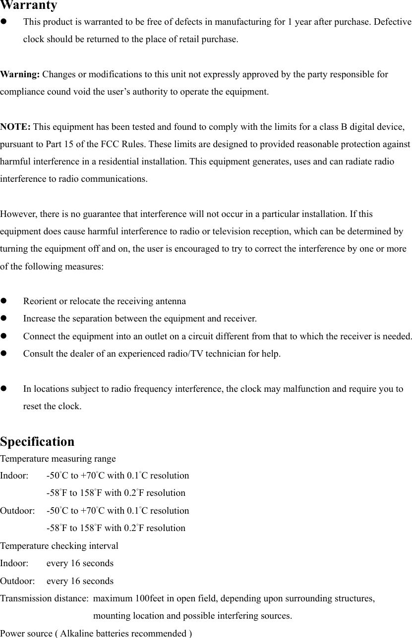  Warranty   This product is warranted to be free of defects in manufacturing for 1 year after purchase. Defective clock should be returned to the place of retail purchase.  Warning: Changes or modifications to this unit not expressly approved by the party responsible for compliance cound void the user&rsquo;s authority to operate the equipment.  NOTE: This equipment has been tested and found to comply with the limits for a class B digital device, pursuant to Part 15 of the FCC Rules. These limits are designed to provided reasonable protection against harmful interference in a residential installation. This equipment generates, uses and can radiate radio interference to radio communications.  However, there is no guarantee that interference will not occur in a particular installation. If this equipment does cause harmful interference to radio or television reception, which can be determined by turning the equipment off and on, the user is encouraged to try to correct the interference by one or more of the following measures:    Reorient or relocate the receiving antenna   Increase the separation between the equipment and receiver.   Connect the equipment into an outlet on a circuit different from that to which the receiver is needed.   Consult the dealer of an experienced radio/TV technician for help.    In locations subject to radio frequency interference, the clock may malfunction and require you to reset the clock.  Specification Temperature measuring range Indoor: -50&deg;C to +70&deg;C with 0.1&deg;C resolution   -58&deg;F to 158&deg;F with 0.2&deg;F resolution Outdoor: -50&deg;C to +70&deg;C with 0.1&deg;C resolution   -58&deg;F to 158&deg;F with 0.2&deg;F resolution Temperature checking interval Indoor:  every 16 seconds Outdoor:  every 16 seconds Transmission distance:  maximum 100feet in open field, depending upon surrounding structures, mounting location and possible interfering sources. Power source ( Alkaline batteries recommended ) 