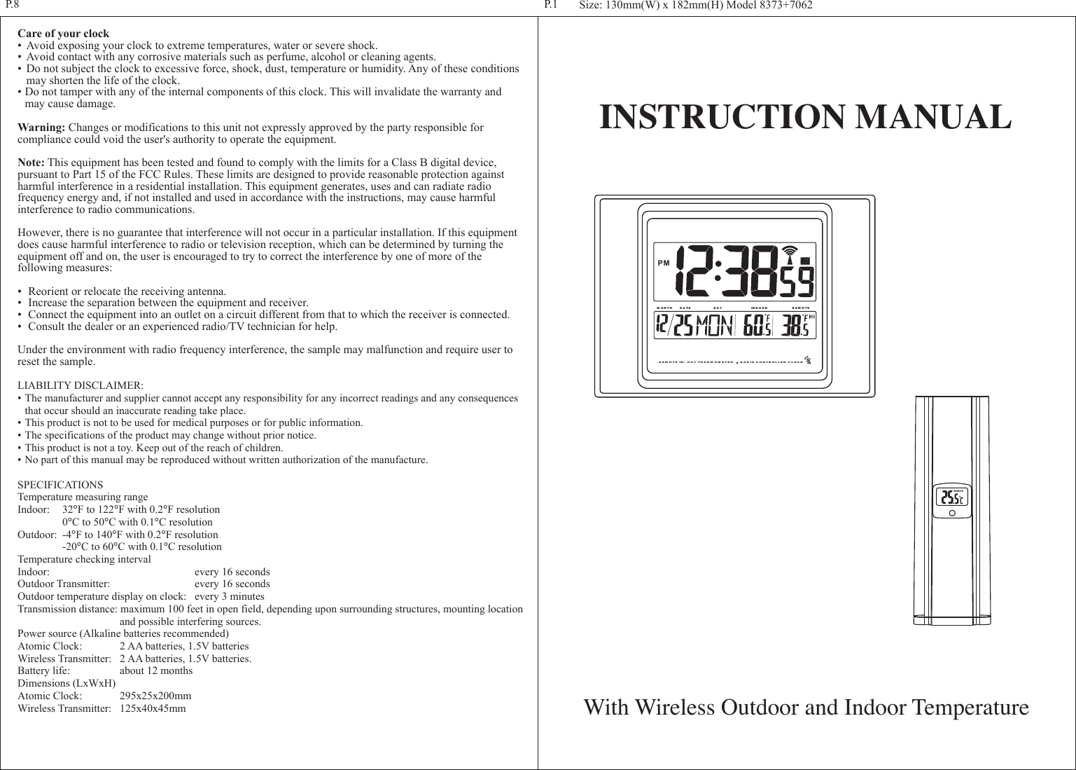 INSTRUCTION MANUALWith Wireless Outdoor and Indoor TemperatureCare of your clock&bull; Avoid exposing your clock to extreme temperatures, water or severe shock.&bull; Avoid contact with any corrosive materials such as perfume, alcohol or cleaning agents.&bull; Do not subject the clock to excessive force, shock, dust, temperature or humidity. Any of these conditions  may shorten the life of the clock.&bull;Do not tamper with any of the internal components of this clock. This will invalidate the warranty and  may cause damage.Warning: Changes or modifications to this unit not expressly approved by the party responsible for compliance could void the user's authority to operate the equipment.Note: This equipment has been tested and found to comply with the limits for a Class B digital device, pursuant to Part 15 of the FCC Rules. These limits are designed to provide reasonable protection against harmful interference in a residential installation. This equipment generates, uses and can radiate radio frequency energy and, if not installed and used in accordance with the instructions, may cause harmful interference to radio communications.However, there is no guarantee that interference will not occur in a particular installation. If this equipment does cause harmful interference to radio or television reception, which can be determined by turning the equipment off and on, the user is encouraged to try to correct the interference by one of more of the following measures:&bull; Reorient or relocate the receiving antenna.&bull; Increase the separation between the equipment and receiver.&bull; Connect the equipment into an outlet on a circuit different from that to which the receiver is connected.&bull; Consult the dealer or an experienced radio/TV technician for help.Under the environment with radio frequency interference, the sample may malfunction and require user to reset the sample.LIABILITY DISCLAIMER:&bull;The manufacturer and supplier cannot accept any responsibility for any incorrect readings and any consequences  that occur should an inaccurate reading take place.&bull;This product is not to be used for medical purposes or for public information.&bull;The specifications of the product may change without prior notice.&bull;This product is not a toy. Keep out of the reach of children.&bull;No part of this manual may be reproduced without written authorization of the manufacture.SPECIFICATIONSTemperature measuring rangeIndoor: 32&deg;F to 122&deg;F with 0.2&deg;F resolution  0&deg;C to 50&deg;C with 0.1&deg;C resolutionOutdoor: -4&deg;F to 140&deg;F with 0.2&deg;F resolution  -20&deg;C to 60&deg;C with 0.1&deg;C resolutionTemperature checking intervalIndoor:    every 16 secondsOutdoor Transmitter:  every 16 secondsOutdoor temperature display on clock: every 3 minutesTransmission distance: maximum 100 feet in open field, depending upon surrounding structures, mounting location    and possible interfering sources.Power source (Alkaline batteries recommended)Atomic Clock:  2 AA batteries, 1.5V batteriesWireless Transmitter:  2 AA batteries, 1.5V batteries.Battery life:  about 12 monthsDimensions (LxWxH)Atomic Clock:  295x25x200mmWireless Transmitter:  125x40x45mmSize: 130mm(W) x 182mm(H) Model 8373+7062P.1P.8REMOTER EM O TE IN / OU T TH ER M O M ETE R       RA D IO C ON TR OL LED  C LO CKM O N T H D A TE D A Y R E M O TEIN D O O RPM
