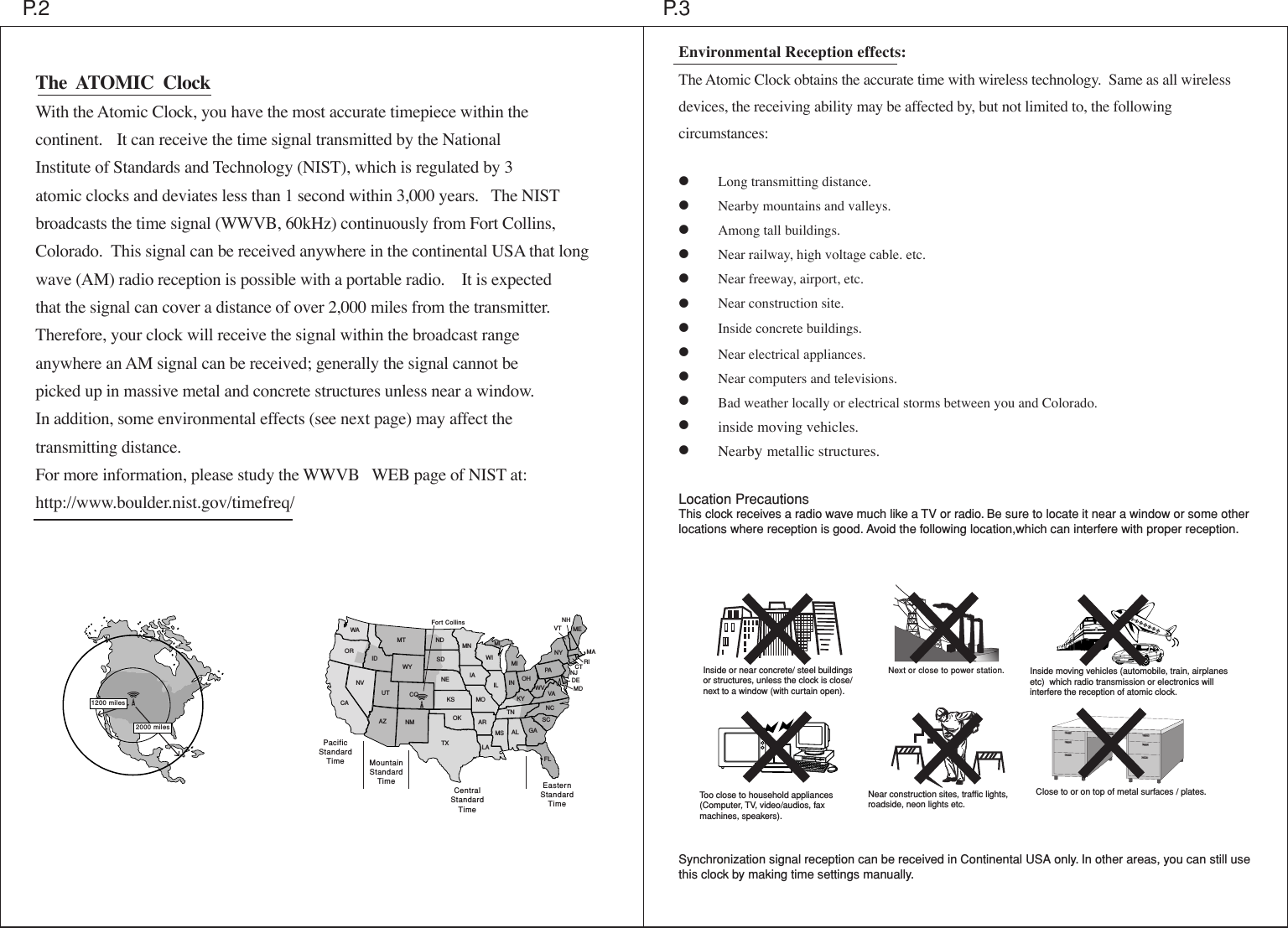 Inside or near concrete/ steel buildingsor structures, unless the clock is close/ next to a window (with curtain open).Too close to household appliances (Computer, TV, video/audios, faxmachines, speakers). Near construction sites, traffic lights, roadside, neon lights etc.Inside moving vehicles (automobile, train, airplanes etc)  which radio transmission or electronics will interfere the reception of atomic clock.Next or close to power station.Environmental Reception effects:The Atomic Clock obtains the accurate time with wireless technology.  Same as all wireless devices, the receiving ability may be affected by, but not limited to, the following circumstances:  &bull;      Long transmitting distance. &bull;      Nearby mountains and valleys.&bull;      Among tall buildings.&bull;      Near railway, high voltage cable. etc.&bull;      Near freeway, airport, etc.&bull;      Near construction site.&bull;      Inside concrete buildings.&bull;      Near electrical appliances.&bull;      Near computers and televisions.&bull;      Bad weather locally or electrical storms between you and Colorado.&bull;      inside moving vehicles.&bull;      Nearby metallic structures.Location PrecautionsThis clock receives a radio wave much like a TV or radio. Be sure to locate it near a window or some other locations where reception is good. Avoid the following location,which can interfere with proper reception.Synchronization signal reception can be received in Continental USA only. In other areas, you can still use this clock by making time settings manually.  P.3P.2WAORCANVUTIDAZ NMCOWYMT NDSDNEKSOKTXMNMIIAMOARLAWIILTNKYIN OHMS AL GAFLSCNCVAWVPANYMEMARICTNJDEMDNHVTMIEasternStandardTimeCentralStandardTimeMountainStandardTimePacificStandardTimeFort Collins2000 miles1200 milesThe  ATOMIC  ClockWith the Atomic Clock, you have the most accurate timepiece within thecontinent.   It can receive the time signal transmitted by the NationalInstitute of Standards and Technology (NIST), which is regulated by 3atomic clocks and deviates less than 1 second within 3,000 years.   The NISTbroadcasts the time signal (WWVB, 60kHz) continuously from Fort Collins,Colorado.  This signal can be received anywhere in the continental USA that longwave (AM) radio reception is possible with a portable radio.    It is expectedthat the signal can cover a distance of over 2,000 miles from the transmitter.Therefore, your clock will receive the signal within the broadcast rangeanywhere an AM signal can be received; generally the signal cannot bepicked up in massive metal and concrete structures unless near a window.In addition, some environmental effects (see next page) may affect thetransmitting distance.For more information, please study the WWVB   WEB page of NIST at:http://www.boulder.nist.gov/timefreq/Close to or on top of metal surfaces / plates.