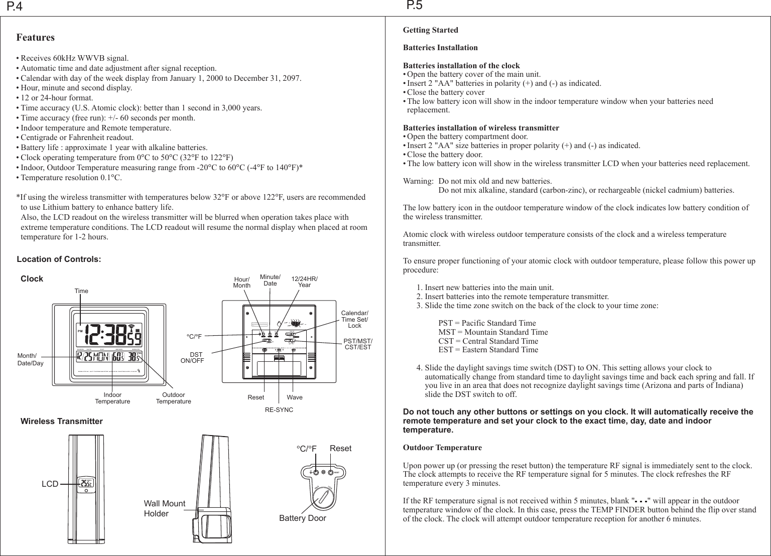 MIN 12/24HRHR TIME SETLOCKPSTMST CSTESTDSTON OFFCFRESET RE-SYNC  WAVECST ESTMSTPSTPACIFICSTANDARD  TIMEMOUNTAINSTANDARD  TIMECENTRALSTANDARD  TIMEEASTERNSTANDARD  TIMEFCC ID : PEQ83839030 3This device complies wit h Part 15 of t he FCC Rule s.Operation  issubject to the following tw o conditions : (1) this de vice may not  ca-use harmful interference, and (2) this  device must  accept any int erference received,including  interference  that may caus e undesired  operation.-RE M OT E IN / OU T T HE RM O M ET ER       R AD IO C ON TR O LLE D  CLO C KM O N T H D A T E D A Y RE M O TEIND OO RPMP.4 P.5Features&bull;Receives 60kHz WWVB signal.&bull;Automatic time and date adjustment after signal reception.&bull;Calendar with day of the week display from January 1, 2000 to December 31, 2097.&bull;Hour, minute and second display.&bull;12 or 24-hour format.&bull;Time accuracy (U.S. Atomic clock): better than 1 second in 3,000 years.&bull;Time accuracy (free run): +/- 60 seconds per month.&bull;Indoor temperature and Remote temperature.&bull;Centigrade or Fahrenheit readout.&bull;Battery life : approximate 1 year with alkaline batteries.&bull;Clock operating temperature from 0&deg;C to 50&deg;C (32&deg;F to 122&deg;F)&bull;Indoor, Outdoor Temperature measuring range from -20&deg;C to 60&deg;C (-4&deg;F to 140&deg;F)*&bull;Temperature resolution 0.1&deg;C.*If using the wireless transmitter with temperatures below 32&deg;F or above 122&deg;F, users are recommended  to use Lithium battery to enhance battery life. Also, the LCD readout on the wireless transmitter will be blurred when operation takes place with   extreme temperature conditions. The LCD readout will resume the normal display when placed at room  temperature for 1-2 hours.Getting StartedBatteries InstallationBatteries installation of the clock&bull;Open the battery cover of the main unit.&bull;Insert 2 "AA" batteries in polarity (+) and (-) as indicated.&bull;Close the battery cover&bull;The low battery icon will show in the indoor temperature window when your batteries need replacement.Batteries installation of wireless transmitter&bull;Open the battery compartment door.&bull;Insert 2 "AA" size batteries in proper polarity (+) and (-) as indicated.&bull;Close the battery door.&bull;The low battery icon will show in the wireless transmitter LCD when your batteries need replacement.Warning: Do not mix old and new batteries.    Do not mix alkaline, standard (carbon-zinc), or rechargeable (nickel cadmium) batteries.The low battery icon in the outdoor temperature window of the clock indicates low battery condition of the wireless transmitter.Atomic clock with wireless outdoor temperature consists of the clock and a wireless temperature transmitter.To ensure proper functioning of your atomic clock with outdoor temperature, please follow this power up procedure:  1.Insert new batteries into the main unit.  2.Insert batteries into the remote temperature transmitter.  3.Slide the time zone switch on the back of the clock to your time zone:    PST = Pacific Standard Time    MST = Mountain Standard Time    CST = Central Standard Time    EST = Eastern Standard Time  4.Slide the daylight savings time switch (DST) to ON. This setting allows your clock to      automatically change from standard time to daylight savings time and back each spring and fall. If    you live in an area that does not recognize daylight savings time (Arizona and parts of Indiana)     slide the DST switch to off.Do not touch any other buttons or settings on you clock. It will automatically receive the remote temperature and set your clock to the exact time, day, date and indoor temperature.Outdoor TemperatureUpon power up (or pressing the reset button) the temperature RF signal is immediately sent to the clock. The clock attempts to receive the RF temperature signal for 5 minutes. The clock refreshes the RF temperature every 3 minutes.If the RF temperature signal is not received within 5 minutes, blank "      " will appear in the outdoor temperature window of the clock. In this case, press the TEMP FINDER button behind the flip over stand of the clock. The clock will attempt outdoor temperature reception for another 6 minutes.Location of Controls:Wireless TransmitterClockTimeIndoorTemperatureOutdoorTemperatureHour/MonthMinute/Date 12/24HR/YearCalendar/Time Set/LockPST/MST/CST/EST&deg;C/&deg;FReset WaveRE-SYNCDST ON/OFFMonth/Date/DayRESETLOCKOPENCFLCDWall Mount Holder&deg;C/&deg;FResetBattery DoorREMOTE