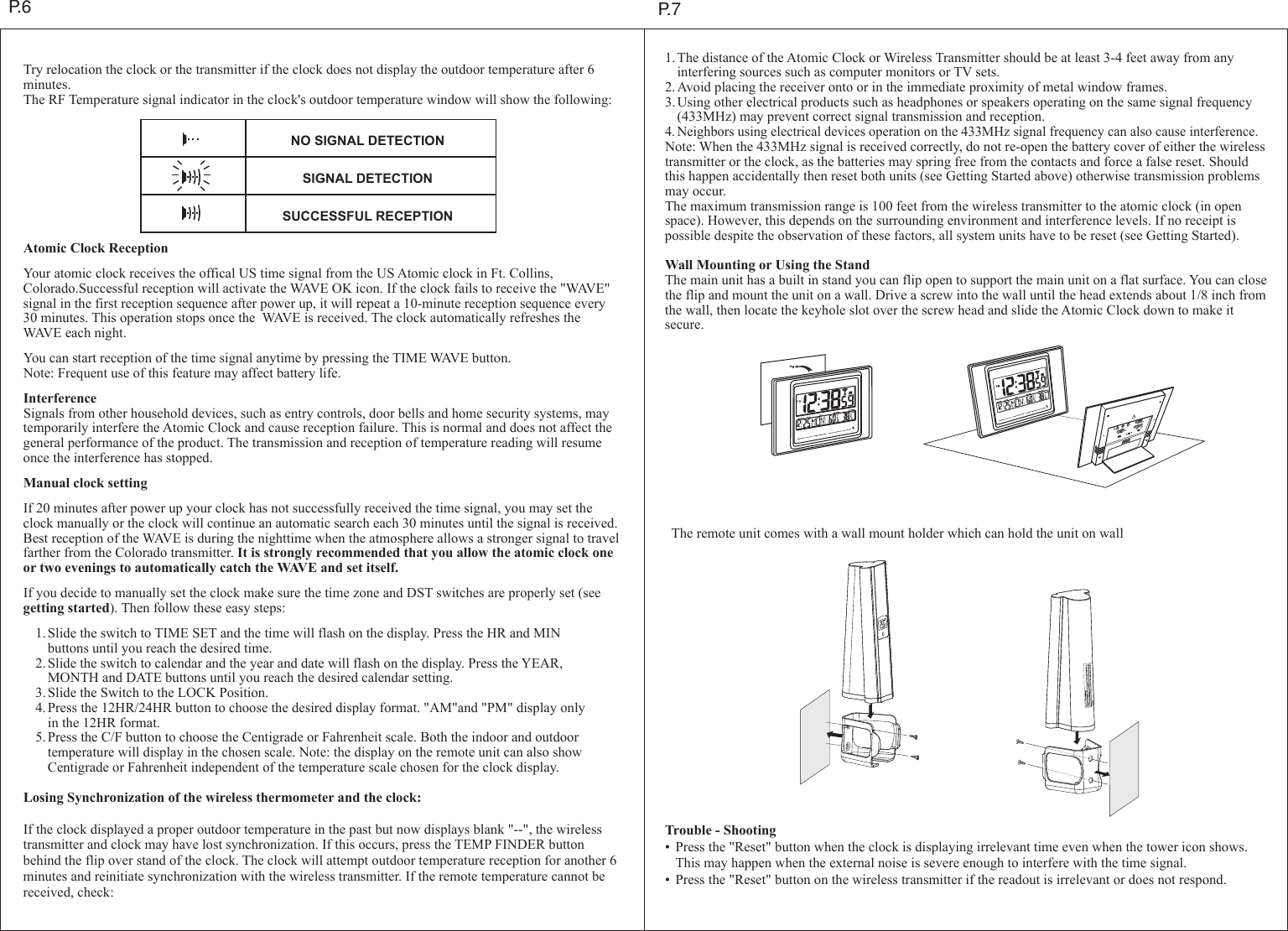 P.6Try relocation the clock or the transmitter if the clock does not display the outdoor temperature after 6 minutes.The RF Temperature signal indicator in the clock's outdoor temperature window will show the following:Atomic Clock ReceptionYour atomic clock receives the offical US time signal from the US Atomic clock in Ft. Collins, Colorado.Successful reception will activate the WAVE OK icon. If the clock fails to receive the "WAVE" signal in the first reception sequence after power up, it will repeat a 10-minute reception sequence every 30 minutes. This operation stops once the  WAVE is received. The clock automatically refreshes the WAVE each night.You can start reception of the time signal anytime by pressing the TIME WAVE button.Note: Frequent use of this feature may affect battery life.InterferenceSignals from other household devices, such as entry controls, door bells and home security systems, may temporarily interfere the Atomic Clock and cause reception failure. This is normal and does not affect the general performance of the product. The transmission and reception of temperature reading will resume once the interference has stopped.Manual clock settingIf 20 minutes after power up your clock has not successfully received the time signal, you may set the clock manually or the clock will continue an automatic search each 30 minutes until the signal is received. Best reception of the WAVE is during the nighttime when the atmosphere allows a stronger signal to travel farther from the Colorado transmitter. It is strongly recommended that you allow the atomic clock one or two evenings to automatically catch the WAVE and set itself.If you decide to manually set the clock make sure the time zone and DST switches are properly set (see getting started). Then follow these easy steps: 1.Slide the switch to TIME SET and the time will flash on the display. Press the HR and MIN    buttons until you reach the desired time. 2.Slide the switch to calendar and the year and date will flash on the display. Press the YEAR,    MONTH and DATE buttons until you reach the desired calendar setting. 3.Slide the Switch to the LOCK Position. 4.Press the 12HR/24HR button to choose the desired display format. "AM"and "PM" display only    in the 12HR format. 5.Press the C/F button to choose the Centigrade or Fahrenheit scale. Both the indoor and outdoor    temperature will display in the chosen scale. Note: the display on the remote unit can also show    Centigrade or Fahrenheit independent of the temperature scale chosen for the clock display.Losing Synchronization of the wireless thermometer and the clock:If the clock displayed a proper outdoor temperature in the past but now displays blank "--", the wireless transmitter and clock may have lost synchronization. If this occurs, press the TEMP FINDER button behind the flip over stand of the clock. The clock will attempt outdoor temperature reception for another 6 minutes and reinitiate synchronization with the wireless transmitter. If the remote temperature cannot be received, check:1.The distance of the Atomic Clock or Wireless Transmitter should be at least 3-4 feet away from any   interfering sources such as computer monitors or TV sets.2.Avoid placing the receiver onto or in the immediate proximity of metal window frames.3.Using other electrical products such as headphones or speakers operating on the same signal frequency  (433MHz) may prevent correct signal transmission and reception.4.Neighbors using electrical devices operation on the 433MHz signal frequency can also cause interference.Note: When the 433MHz signal is received correctly, do not re-open the battery cover of either the wireless transmitter or the clock, as the batteries may spring free from the contacts and force a false reset. Should this happen accidentally then reset both units (see Getting Started above) otherwise transmission problems may occur.The maximum transmission range is 100 feet from the wireless transmitter to the atomic clock (in open space). However, this depends on the surrounding environment and interference levels. If no receipt is possible despite the observation of these factors, all system units have to be reset (see Getting Started).Wall Mounting or Using the StandThe main unit has a built in stand you can flip open to support the main unit on a flat surface. You can close the flip and mount the unit on a wall. Drive a screw into the wall until the head extends about 1/8 inch from the wall, then locate the keyhole slot over the screw head and slide the Atomic Clock down to make it secure.Trouble - Shooting&bull; Press the "Reset" button when the clock is displaying irrelevant time even when the tower icon shows. This may happen when the external noise is severe enough to interfere with the time signal.&bull; Press the "Reset" button on the wireless transmitter if the readout is irrelevant or does not respond.NO SIGNAL DETECTIONSIGNAL DETECTIONSUCCESSFUL RECEPTIONP.7The remote unit comes with a wall mount holder which can hold the unit on wallPMRESETRE-SYNC WAVE