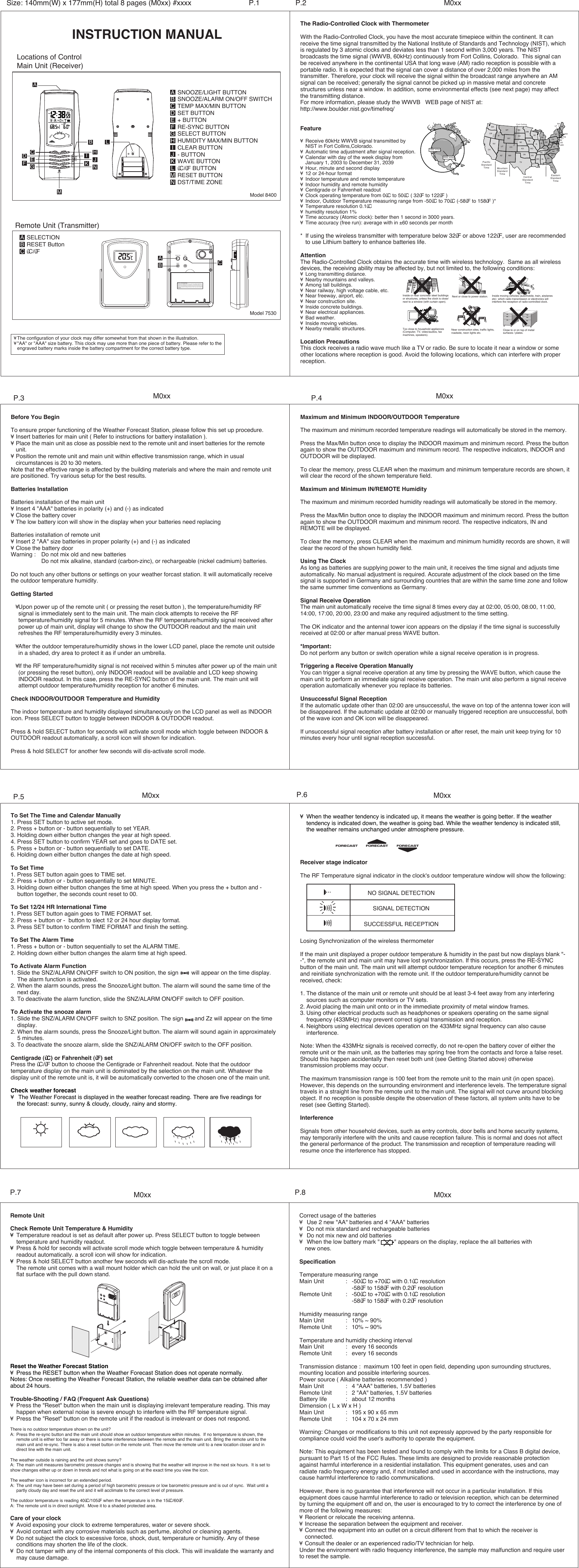 INSTRUCTION MANUALLocations of ControlMain Unit (Receiver)SNOOZE/LIGHT BUTTONSNOOZE/ALARM ON/OFF SWITCHTEMP MAX/MIN BUTTONSET BUTTON+ BUTTONRE-SYNC BUTTONSELECT BUTTONHUMIDITY MAX/MIN BUTTONCLEAR BUTTON- BUTTONWAVE BUTTON&ucirc;C/&ucirc;F BUTTONRESET BUTTONDST/TIME ZONEABCDEFGHIJKLMNModel 8400The Radio-Controlled Clock with ThermometerWith the Radio-Controlled Clock, you have the most accurate timepiece within the continent. It can receive the time signal transmitted by the National Institute of Standards and Technology (NIST), which is regulated by 3 atomic clocks and deviates less than 1 second within 3,000 years. The NIST broadcasts the time signal (WWVB, 60kHz) continuously from Fort Collins, Colorado.  This signal can be received anywhere in the continental USA that long wave (AM) radio reception is possible with a portable radio. It is expected that the signal can cover a distance of over 2,000 miles from the transmitter. Therefore, your clock will receive the signal within the broadcast range anywhere an AM signal can be received; generally the signal cannot be picked up in massive metal and concrete structures unless near a window. In addition, some environmental effects (see next page) may affect the transmitting distance.For more information, please study the WWVB   WEB page of NIST at:http://www.boulder.nist.gov/timefreq/Feature&yen; Receive 60kHz WWVB signal transmitted by  NIST in Fort Collins,Colorado.&yen; Automatic time adjustment after signal reception.&yen; Calendar with day of the week display from  January 1, 2003 to December 31, 2039&yen; Hour, minute and second display&yen; 12 or 24-hour format&yen; Indoor temperature and remote temperature&yen; Indoor humidity and remote humidity&yen; Centigrade or Fahrenheit readout&yen; Clock operating temperature from 0&ucirc;C to 50&ucirc;C ( 32&ucirc;F to 122&ucirc;F )&yen; Indoor, Outdoor Temperature measuring range from -50&ucirc;C to 70&ucirc;C (-58&ucirc;F to 158&ucirc;F )*&yen; Temperature resolution 0.1&ucirc;C&yen; humidity resolution 1%&yen; Time accuracy (Atomic clock): better then 1 second in 3000 years.&yen; Time accuracy (free run): average with in &plusmn;60 seconds per month* If using the wireless transmitter with temperature below 32&ucirc;F or above 122&ucirc;F, user are recommended  to use Lithium battery to enhance batteries life.AttentionThe Radio-Controlled Clock obtains the accurate time with wireless technology.  Same as all wireless devices, the receiving ability may be affected by, but not limited to, the following conditions:&yen; Long transmitting distance.&yen; Nearby mountains and valleys.&yen; Among tall buildings.&yen; Near railway, high voltage cable, etc.&yen; Near freeway, airport, etc.&yen; Near construction site.&yen; Inside concrete buildings.&yen; Near electrical appliances.&yen; Bad weather.&yen; Inside moving vehicles.&yen; Nearby metallic structures.Location PrecautionsThis clock receives a radio wave much like a TV or radio. Be sure to locate it near a window or some other locations where reception is good. Avoid the following locations, which can interfere with proper reception.Size: 140mm(W) x 177mm(H) total 8 pages (M0xx) #xxxx P.2 M0xxP.1&yen; The configuration of your clock may differ somewhat from that shown in the illustration.&yen; "AA" or "AAA" size battery. This clock may use more than one piece of battery. Please refer to the engraved battery marks inside the battery compartment for the correct battery type.Model 7530SELECTIONRESET Button&ucirc;C/&ucirc;FABCRemote Unit (Transmitter)FCC ID : PEQ753090303This device complies with Part 15 of the FCC  Rules.Operation issubject to the following two conditions: (1) thi s device may not ca-use harmful interference,and (2) this device m ust accept any interference received,including interference that may cause  undesired operation.-RESETSELECTIONC/  FABCM0xx M0xxBefore You BeginTo ensure proper functioning of the Weather Forecast Station, please follow this set up procedure.&yen; Insert batteries for main unit ( Refer to instructions for battery installation ).&yen; Place the main unit as close as possible next to the remote unit and insert batteries for the remote   unit.&yen; Position the remote unit and main unit within effective transmission range, which in usual    circumstances is 20 to 30 meters.Note that the effective range is affected by the building materials and where the main and remote unit are positioned. Try various setup for the best results.Batteries InstallationBatteries installation of the main unit&yen; Insert 4 "AAA" batteries in polarity (+) and (-) as indicated&yen; Close the battery cover&yen; The low battery icon will show in the display when your batteries need replacingBatteries installation of remote unit&yen; Insert 2 "AA" size batteries in proper polarity (+) and (-) as indicated&yen; Close the battery doorWarning :  Do not mix old and new batteries  Do not mix alkaline, standard (carbon-zinc), or rechargeable (nickel cadmium) batteries.Do not touch any other buttons or settings on your weather forcast station. It will automatically receive the outdoor temperature humidity.Getting Started   &yen; Upon power up of the remote unit ( or pressing the reset button ), the temperature/humidity RF   signal is immediately sent to the main unit. The main clock attempts to receive the RF    temperature/humidity signal for 5 minutes. When the RF temperature/humidity signal received after  power up of main unit, display will change to show the OUTDOOR readout and the main unit   refreshes the RF temperature/humidity every 3 minutes.   &yen; After the outdoor temperature/humidity shows in the lower LCD panel, place the remote unit outside  in a shaded, dry area to protect it as if under an umbrella.   &yen; If the RF temperature/humidity signal is not received within 5 minutes after power up of the main unit  (or pressing the reset button), only INDOOR readout will be available and LCD keep showing   INDOOR readout. In this case, press the RE-SYNC button of the main unit. The main unit will   attempt outdoor temperature/humidity reception for another 6 minutes.Check INDOOR/OUTDOOR Temperature and HumidityThe indoor temperature and humidity displayed simultaneously on the LCD panel as well as INDOOR icon. Press SELECT button to toggle between INDOOR &amp; OUTDOOR readout.Press &amp; hold SELECT button for seconds will activate scroll mode which toggle between INDOOR &amp; OUTDOOR readout automatically, a scroll icon will shown for indication.Press &amp; hold SELECT for another few seconds will dis-activate scroll mode.Maximum and Minimum INDOOR/OUTDOOR TemperatureThe maximum and minimum recorded temperature readings will automatically be stored in the memory.Press the Max/Min button once to display the INDOOR maximum and minimum record. Press the button again to show the OUTDOOR maximum and minimum record. The respective indicators, INDOOR and OUTDOOR will be displayed.To clear the memory, press CLEAR when the maximum and minimum temperature records are shown, it will clear the record of the shown temperature field.Maximum and Minimum IN/REMOTE HumidityThe maximum and minimum recorded humidity readings will automatically be stored in the memory.Press the Max/Min button once to display the INDOOR maximum and minimum record. Press the button again to show the OUTDOOR maximum and minimum record. The respective indicators, IN and REMOTE will be displayed.To clear the memory, press CLEAR when the maximum and minimum humidity records are shown, it will clear the record of the shown humidity field.Using The ClockAs long as batteries are supplying power to the main unit, it receives the time signal and adjusts time automatically. No manual adjustment is required. Accurate adjustment of the clock based on the time signal is supported in Germany and surrounding countries that are within the same time zone and follow the same summer time conventions as Germany.Signal Receive OperationThe main unit automatically receive the time signal 8 times every day at 02:00, 05:00, 08:00, 11:00, 14:00, 17:00, 20:00, 23:00 and make any required adjustment to the time setting.The OK indicator and the antennal tower icon appears on the dipslay if the time signal is successfully received at 02:00 or after manual press WAVE button.*Important:Do not perform any button or switch operation while a signal receive operation is in progress.Triggering a Receive Operation ManuallyYou can trigger a signal receive operation at any time by pressing the WAVE button, which cause the main unit to perform an immediate signal receive operation. The main unit also perform a signal receive operation automatically whenever you replace its batteries.Unsuccessful Signal ReceptionIf the automatic update other than 02:00 are unsuccessful, the wave on top of the antenna tower icon will be disappeared. If the automatic update at 02:00 or manually triggered reception are unsuccessful, both of the wave icon and OK icon will be disappeared.If unsuccessful signal reception after battery installation or after reset, the main unit keep trying for 10 minutes every hour until signal reception successful.P.4P.3To Set The Time and Calendar Manually1. Press SET button to active set mode.2. Press + button or - button sequentially to set YEAR.3. Holding down either button changes the year at high speed.4. Press SET button to confirm YEAR set and goes to DATE set.5. Press + button or - button sequentially to set DATE.6. Holding down either button changes the date at high speed.To Set Time1. Press SET button again goes to TIME set.2. Press + button or - button sequentially to set MINUTE.3. Holding down either button changes the time at high speed. When you press the + button and -   button together, the seconds count reset to 00.To Set 12/24 HR International Time1. Press SET button again goes to TIME FORMAT set.2. Press + button or -  button to slect 12 or 24 hour display format.3. Press SET button to confirm TIME FORMAT and finish the setting.To Set The Alarm Time1. Press + button or - button sequentially to set the ALARM TIME.2. Holding down either button changes the alarm time at high speed.To Activate Alarm Function1. Slide the SNZ/ALARM ON/OFF switch to ON position, the sign        will appear on the time display.  The alarm function is activated.2. When the alarm sounds, press the Snooze/Light button. The alarm will sound the same time of the  next day.3. To deactivate the alarm function, slide the SNZ/ALARM ON/OFF switch to OFF position.To Activate the snooze alarm1. Slide the SNZ/ALARM ON/OFF switch to SNZ position. The sign       and Zz will appear on the time  display. 2. When the alarm sounds, press the Snooze/Light button. The alarm will sound again in approximately  5 minutes.3. To deactivate the snooze alarm, slide the SNZ/ALARM ON/OFF switch to the OFF position.Centigrade (&ucirc;C) or Fahrenheit (&ucirc;F) setPress the &ucirc;C/&ucirc;F button to choose the Centigrade or Fahrenheit readout. Note that the outdoor temperature display on the main unit is dominated by the selection on the main unit. Whatever the display unit of the remote unit is, it will be automatically converted to the chosen one of the main unit.Check weather forecast&yen; The Weather Forecast is displayed in the weather forecast reading. There are five readings for the forecast: sunny, sunny &amp; cloudy, cloudy, rainy and stormy.&yen; When the weather tendency is indicated up, it means the weather is going better. If the weather tendency is indicated down, the weather is going bad. While the weather tendency is indicated still,  the weather remains unchanged under atmosphere pressure.Receiver stage indicatorThe RF Temperature signal indicator in the clock's outdoor temperature window will show the following:Losing Synchronization of the wireless thermometerIf the main unit displayed a proper outdoor temperature &amp; humidity in the past but now displays blank "--", the remote unit and main unit may have lost synchronization. If this occurs, press the RE-SYNC button of the main unit. The main unit will attempt outdoor temperature reception for another 6 minutes and reinitiate synchronization with the remote unit. If the outdoor temperature/humidity cannot be received, check:1. The distance of the main unit or remote unit should be at least 3-4 feet away from any interfering   sources such as computer monitors or TV sets.2. Avoid placing the main unit onto or in the immediate proximity of metal window frames.3. Using other electrical products such as headphones or speakers operating on the same signal   frequency (433MHz) may prevent correct signal transmission and reception.4. Neighbors using electrical devices operation on the 433MHz signal frequency can also cause   interference.Note: When the 433MHz signals is received correctly, do not re-open the battery cover of either the remote unit or the main unit, as the batteries may spring free from the contacts and force a false reset. Should this happen accidentally then reset both unit (see Getting Started above) otherwise transmission problems may occur.The maximum transmission range is 100 feet from the remote unit to the main unit (in open space). However, this depends on the surrounding environment and interference levels. The temperature signal travels in a straight line from the remote unit to the main unit. The signal will not curve around blocking object. If no reception is possible despite the observation of these factors, all system units have to be reset (see Getting Started).InterferenceSignals from other household devices, such as entry controls, door bells and home security systems, may temporarily interfere with the units and cause reception failure. This is normal and does not affect the general performance of the product. The transmission and reception of temperature reading will resume once the interference has stopped.M0xxM0xxP.5 P.6NO SIGNAL DETECTIONSIGNAL DETECTIONSUCCESSFUL RECEPTIONM0xxM0xxCorrect usage of the batteries&yen; Use 2 new "AA" batteries and 4 "AAA" batteries&yen; Do not mix standard and rechargeable batteries&yen; Do not mix new and old batteries&yen; When the low battery mark "         " appears on the display, replace the all batteries with new ones.SpecificationTemperature measuring rangeMain Unit : -50&ucirc;C to +70&ucirc;C with 0.1&ucirc;C resolution   -58&ucirc;F to 158&ucirc;F with 0.2&ucirc;F resolutionRemote Unit : -50&ucirc;C to +70&ucirc;C with 0.1&ucirc;C resolution   -58&ucirc;F to 158&ucirc;F with 0.2&ucirc;F resolutionHumidity measuring rangeMain Unit : 10% ~ 90%Remote Unit : 10% ~ 90%Temperature and humidity checking intervalMain Unit : every 16 secondsRemote Unit : every 16 secondsTransmission distance :  maximum 100 feet in open field, depending upon surrounding structures, mounting location and possible interfering sources.Power source ( Alkaline batteries recommended )Main Unit : 4 "AAA" batteries, 1.5V batteriesRemote Unit : 2 "AA" batteries, 1.5V batteriesBattery life : about 12 monthsDimension ( L x W x H )Main Unit : 195 x 90 x 65 mmRemote Unit : 104 x 70 x 24 mmWarning: Changes or modifications to this unit not expressly approved by the party responsible for compliance could void the user's authority to operate the equipment.Note: This equipment has been tested and found to comply with the limits for a Class B digital device, pursuant to Part 15 of the FCC Rules. These limits are designed to provide reasonable protection against harmful interference in a residential installation. This equipment generates, uses and can radiate radio frequency energy and, if not installed and used in accordance with the instructions, may cause harmful interference to radio communications.However, there is no guarantee that interference will not occur in a particular installation. If this equipment does cause harmful interference to radio or television reception, which can be determined by turning the equipment off and on, the user is encouraged to try to correct the interference by one of more of the following measures:&yen; Reorient or relocate the receiving antenna.&yen; Increase the separation between the equipment and receiver.&yen; Connect the equipment into an outlet on a circuit different from that to which the receiver is    connected.&yen; Consult the dealer or an experienced radio/TV technician for help.Under the environment with radio frequency interference, the sample may malfunction and require user to reset the sample.Remote UnitCheck Remote Unit Temperature &amp; Humidity&yen; Temperature readout is set as default after power up. Press SELECT button to toggle between   temperature and humidity readout.&yen; Press &amp; hold for seconds will activate scroll mode which toggle between temperature &amp; humidity   readout automatically. a scroll icon will show for indication.&yen; Press &amp; hold SELECT button another few seconds will dis-activate the scroll mode. The remote unit comes with a wall mount holder which can hold the unit on wall, or just place it on a  flat surface with the pull down stand.Reset the Weather Forecast Station&yen; Press the RESET button when the Weather Forecast Station does not operate normally.Notes: Once resetting the Weather Forecast Station, the reliable weather data can be obtained after about 24 hours.Trouble-Shooting / FAQ (Frequent Ask Questions)&yen; Press the "Reset" button when the main unit is displaying irrelevant temperature reading. This may   happen when external noise is severe enough to interfere with the RF temperature signal.&yen; Press the "Reset" button on the remote unit if the readout is irrelevant or does not respond.There is no outdoor temperature shown on the unit? A: Press the re-sync button and the main unit should show an outdoor temperature within minutes.  If no temperature is shown, the   remote unit is either too far away or there is some interference between the remote and the main unit. Bring the remote unit to the   main unit and re-sync. There is also a reset button on the remote unit. Then move the remote unit to a new location closer and in   direct line with the main unit. The weather outside is raining and the unit shows sunny?  A: The main unit measures barometric pressure changes and is showing that the weather will improve in the next six hours.  It is set to  show changes either up or down in trends and not what is going on at the exact time you view the icon.The weather icon is incorrect for an extended period. A: The unit may have been set during a period of high barometric pressure or low barometric pressure and is out of sync.  Wait until a   partly cloudy day and reset the unit and it will acclimate to the correct level of pressure. The outdoor temperature is reading 40&ucirc;C/105&ucirc;F when the temperature is in the 15&ucirc;C/60&ucirc;F.A: The remote unit is in direct sunlight.  Move it to a shaded protected area.Care of your clock&yen; Avoid exposing your clock to extreme temperatures, water or severe shock.&yen; Avoid contact with any corrosive materials such as perfume, alcohol or cleaning agents.&yen; Do not subject the clock to excessive force, shock, dust, temperature or humidity. Any of these   conditions may shorten the life of the clock.&yen; Do not tamper with any of the internal components of this clock. This will invalidate the warranty and  may cause damage.P.8P.7Inside or near concrete/ steel buildingsor structures, unless the clock is close/ next to a window (with curtain open).Too close to household appliances (Computer, TV, video/audios, faxmachines, speakers). Near construction sites, traffic lights, roadside, neon lights etc.Inside moving vehicles (automobile, train, airplanes etc)  which radio transmission or electronics will interfere the reception of radio-controlled clock.Close to or on top of metal surfaces / plates.Next or close to power station.WAORCANVUTIDAZ NMCOWYMT NDSDNEKSOKTXMNMIIAMOARLAWIILTNKYIN OHMS AL GAFLSCNCVAWVPANYMEMARICTNJDEMDNHVTMIEasternStandardTimeCentralStandardTimeMountainStandardTimePacificStandardTimeFort Collins2000 miles1200 milesBHJKLEFGMACNID