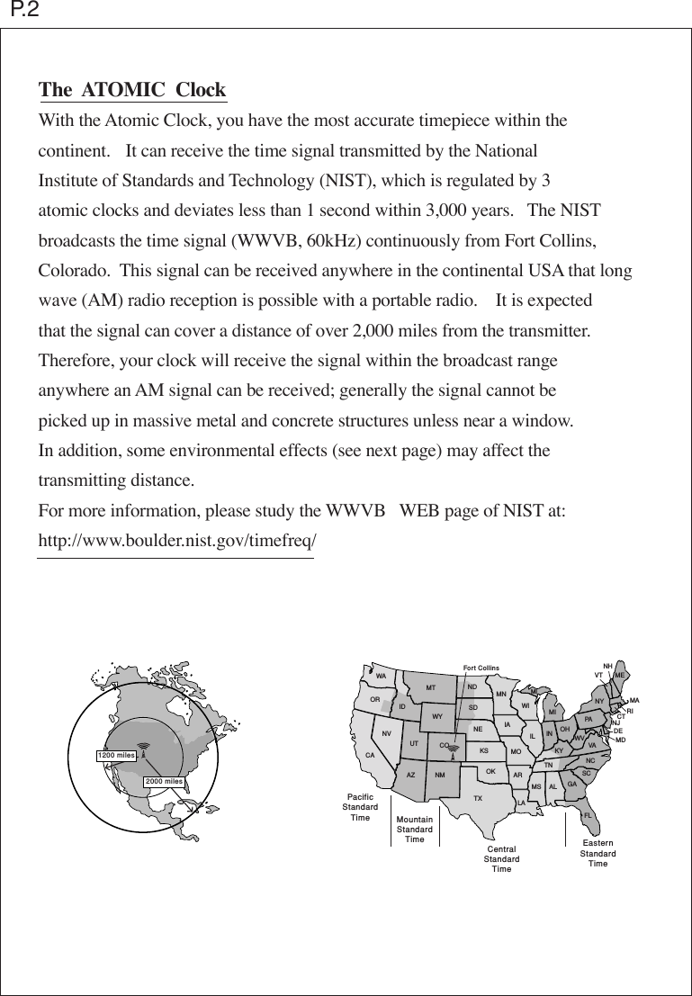 WAORCANVUTIDAZ NMCOWYMT NDSDNEKSOKTXMNMIIAMOARLAWIILTNKYIN OHMS AL GAFLSCNCVAWVPANYMEMARICTNJDEMDNHVTMIEasternStandardTimeCentralStandardTimeMountainStandardTimePacificStandardTimeFort Collins2000 miles1200 milesThe  ATOMIC  ClockWith the Atomic Clock, you have the most accurate timepiece within thecontinent.   It can receive the time signal transmitted by the NationalInstitute of Standards and Technology (NIST), which is regulated by 3atomic clocks and deviates less than 1 second within 3,000 years.   The NISTbroadcasts the time signal (WWVB, 60kHz) continuously from Fort Collins,Colorado.  This signal can be received anywhere in the continental USA that longwave (AM) radio reception is possible with a portable radio.    It is expectedthat the signal can cover a distance of over 2,000 miles from the transmitter.Therefore, your clock will receive the signal within the broadcast rangeanywhere an AM signal can be received; generally the signal cannot bepicked up in massive metal and concrete structures unless near a window.In addition, some environmental effects (see next page) may affect thetransmitting distance.For more information, please study the WWVB   WEB page of NIST at:http://www.boulder.nist.gov/timefreq/P.2