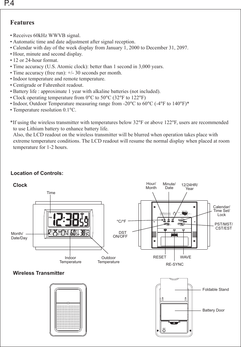 P.4Features&bull;Receives 60kHz WWVB signal.&bull;Automatic time and date adjustment after signal reception.&bull;Calendar with day of the week display from January 1, 2000 to December 31, 2097.&bull;Hour, minute and second display.&bull;12 or 24-hour format.&bull;Time accuracy (U.S. Atomic clock): better than 1 second in 3,000 years.&bull;Time accuracy (free run): +/- 30 seconds per month.&bull;Indoor temperature and remote temperature.&bull;Centigrade or Fahrenheit readout.&bull;Battery life : approximate 1 year with alkaline batteries (not included).&bull;Clock operating temperature from 0&deg;C to 50&deg;C (32&deg;F to 122&deg;F)&bull;Indoor, Outdoor Temperature measuring range from -20&deg;C to 60&deg;C (-4&deg;F to 140&deg;F)*&bull;Temperature resolution 0.1&deg;C.*If using the wireless transmitter with temperatures below 32&deg;F or above 122&deg;F, users are recommended  to use Lithium battery to enhance battery life. Also, the LCD readout on the wireless transmitter will be blurred when operation takes place with   extreme temperature conditions. The LCD readout will resume the normal display when placed at room  temperature for 1-2 hours.Location of Controls:Wireless TransmitterClockTimeIndoorTemperatureOutdoorTemperatureHour/MonthMinute/Date 12/24HR/YearCalendar/Time Set/LockPST/MST/CST/EST&deg;C/&deg;FBattery DoorFoldable StandDST ON/OFFRESET WAVERE-SYNCMonth/Date/DayM ON T H D A T E D A Y OU T D O ORIN D O O RPM MIN 12/24HRHR TIME SETLOCKPSTMST CSTESTDSTON OFFCFRESET RE-SYNC  WAVECST ESTMSTPSTPACIFICSTANDARD  TIMEMOUNTAINSTANDARD  TIME CENTRALSTANDARD  TIMEEASTERNSTANDARD  TIMEFCC ID : PEQ873 390303This device complies with Part 15 of the FCC Rules.Operation issubject to the following two conditions: (1) this device may not ca-use harmful interference,and (2) this device must accept any interference received,including interference that may cause undesired operation.-RESET