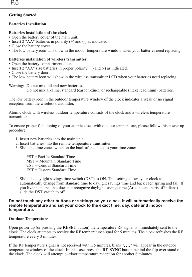 P.5Getting StartedBatteries InstallationBatteries installation of the clock&bull;Open the battery cover of the main unit.&bull;Insert 2 "AA" batteries in polarity (+) and (-) as indicated.&bull;Close the battery cover&bull;The low battery icon will show in the indoor temperature window when your batteries need replacing.Batteries installation of wireless transmitter&bull;Open the battery compartment door.&bull;Insert 2 "AA" size batteries in proper polarity (+) and (-) as indicated.&bull;Close the battery door.&bull;The low battery icon will show in the wireless transmitter LCD when your batteries need replacing.Warning: Do not mix old and new batteries.    Do not mix alkaline, standard (carbon-zinc), or rechargeable (nickel cadmium) batteries.The low battery icon in the outdoor temperature window of the clock indicates a weak or no signal reception from the wireless transmitter.Atomic clock with wireless outdoor temperature consists of the clock and a wireless temperature transmitter.To ensure proper functioning of your atomic clock with outdoor temperature, please follow this power up procedure:  1.Insert new batteries into the main unit.  2.Insert batteries into the remote temperature transmitter.  3.Slide the time zone switch on the back of the clock to your time zone:    PST = Pacific Standard Time    MST = Mountain Standard Time    CST = Central Standard Time    EST = Eastern Standard Time  4.Slide the daylight savings time switch (DST) to ON. This setting allows your clock to      automatically change from standard time to daylight savings time and back each spring and fall. If    you live in an area that does not recognize daylight savings time (Arizona and parts of Indiana)     slide the DST switch to off.Do not touch any other buttons or settings on you clock. It will automatically receive the remote temperature and set your clock to the exact time, day, date and indoor temperature.Outdoor TemperatureUpon power up (or pressing the RESET button) the temperature RF signal is immediately sent to the clock. The clock attempts to receive the RF temperature signal for 5 minutes. The clock refreshes the RF temperature every 3 minutes.If the RF temperature signal is not received within 5 minutes, blank "      " will appear in the outdoor temperature window of the clock. In this case, press the RE-SYNC button behind the flip over stand of the clock. The clock will attempt outdoor temperature reception for another 6 minutes.