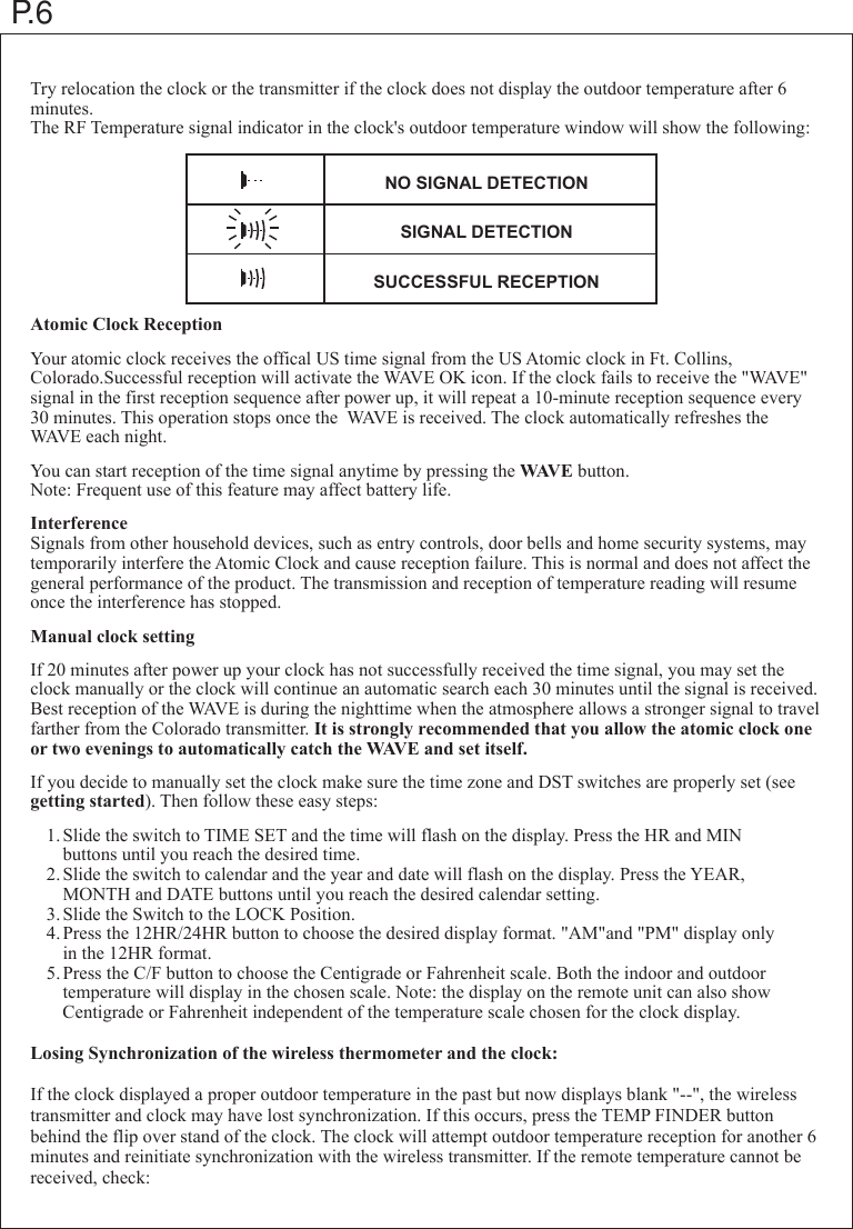 P.6Try relocation the clock or the transmitter if the clock does not display the outdoor temperature after 6 minutes.The RF Temperature signal indicator in the clock's outdoor temperature window will show the following:Atomic Clock ReceptionYour atomic clock receives the offical US time signal from the US Atomic clock in Ft. Collins, Colorado.Successful reception will activate the WAVE OK icon. If the clock fails to receive the "WAVE" signal in the first reception sequence after power up, it will repeat a 10-minute reception sequence every 30 minutes. This operation stops once the  WAVE is received. The clock automatically refreshes the WAVE each night.You can start reception of the time signal anytime by pressing the WAVE button.Note: Frequent use of this feature may affect battery life.InterferenceSignals from other household devices, such as entry controls, door bells and home security systems, may temporarily interfere the Atomic Clock and cause reception failure. This is normal and does not affect the general performance of the product. The transmission and reception of temperature reading will resume once the interference has stopped.Manual clock settingIf 20 minutes after power up your clock has not successfully received the time signal, you may set the clock manually or the clock will continue an automatic search each 30 minutes until the signal is received. Best reception of the WAVE is during the nighttime when the atmosphere allows a stronger signal to travel farther from the Colorado transmitter. It is strongly recommended that you allow the atomic clock one or two evenings to automatically catch the WAVE and set itself.If you decide to manually set the clock make sure the time zone and DST switches are properly set (see getting started). Then follow these easy steps: 1.Slide the switch to TIME SET and the time will flash on the display. Press the HR and MIN    buttons until you reach the desired time. 2.Slide the switch to calendar and the year and date will flash on the display. Press the YEAR,    MONTH and DATE buttons until you reach the desired calendar setting. 3.Slide the Switch to the LOCK Position. 4.Press the 12HR/24HR button to choose the desired display format. "AM"and "PM" display only    in the 12HR format. 5.Press the C/F button to choose the Centigrade or Fahrenheit scale. Both the indoor and outdoor    temperature will display in the chosen scale. Note: the display on the remote unit can also show    Centigrade or Fahrenheit independent of the temperature scale chosen for the clock display.Losing Synchronization of the wireless thermometer and the clock:If the clock displayed a proper outdoor temperature in the past but now displays blank "--", the wireless transmitter and clock may have lost synchronization. If this occurs, press the TEMP FINDER button behind the flip over stand of the clock. The clock will attempt outdoor temperature reception for another 6 minutes and reinitiate synchronization with the wireless transmitter. If the remote temperature cannot be received, check:NO SIGNAL DETECTIONSIGNAL DETECTIONSUCCESSFUL RECEPTION