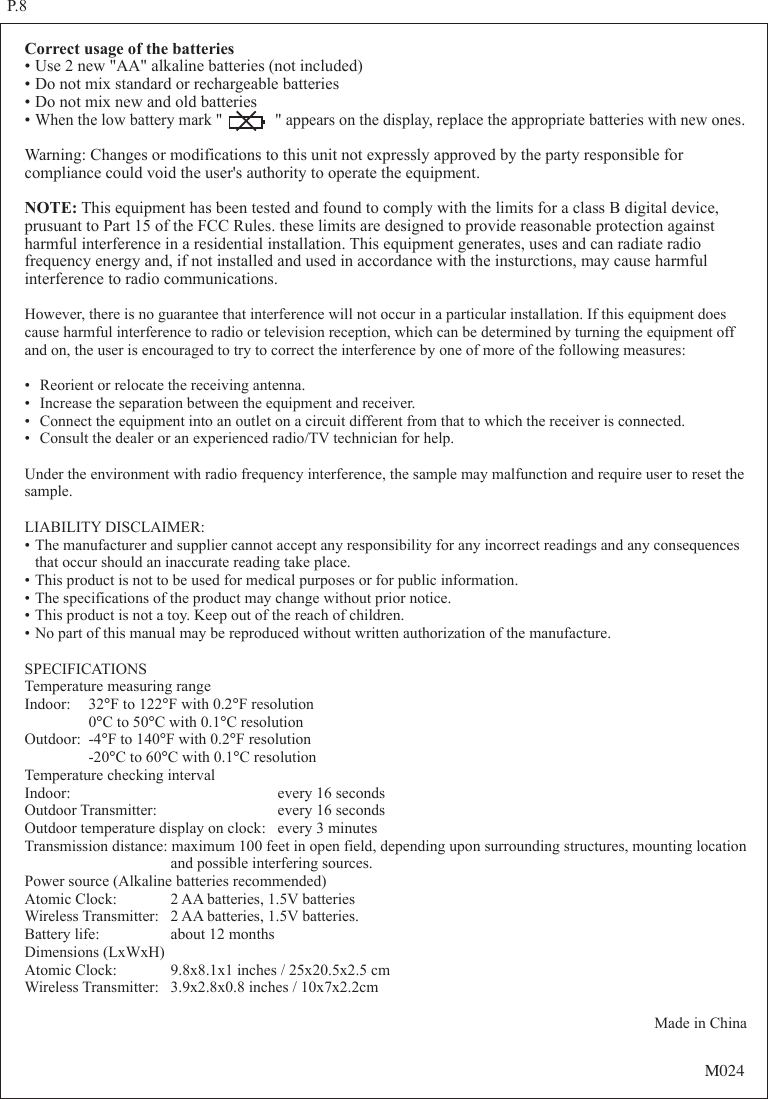 Correct usage of the batteries&bull;Use 2 new "AA" alkaline batteries (not included)&bull;Do not mix standard or rechargeable batteries&bull;Do not mix new and old batteries&bull;When the low battery mark "             " appears on the display, replace the appropriate batteries with new ones.Warning: Changes or modifications to this unit not expressly approved by the party responsible for compliance could void the user's authority to operate the equipment.NOTE: This equipment has been tested and found to comply with the limits for a class B digital device, prusuant to Part 15 of the FCC Rules. these limits are designed to provide reasonable protection against harmful interference in a residential installation. This equipment generates, uses and can radiate radio frequency energy and, if not installed and used in accordance with the insturctions, may cause harmful interference to radio communications.However, there is no guarantee that interference will not occur in a particular installation. If this equipment does cause harmful interference to radio or television reception, which can be determined by turning the equipment off and on, the user is encouraged to try to correct the interference by one of more of the following measures:&bull; Reorient or relocate the receiving antenna.&bull; Increase the separation between the equipment and receiver.&bull; Connect the equipment into an outlet on a circuit different from that to which the receiver is connected.&bull; Consult the dealer or an experienced radio/TV technician for help.Under the environment with radio frequency interference, the sample may malfunction and require user to reset the sample.LIABILITY DISCLAIMER:&bull;The manufacturer and supplier cannot accept any responsibility for any incorrect readings and any consequences  that occur should an inaccurate reading take place.&bull;This product is not to be used for medical purposes or for public information.&bull;The specifications of the product may change without prior notice.&bull;This product is not a toy. Keep out of the reach of children.&bull;No part of this manual may be reproduced without written authorization of the manufacture.SPECIFICATIONSTemperature measuring rangeIndoor: 32&deg;F to 122&deg;F with 0.2&deg;F resolution  0&deg;C to 50&deg;C with 0.1&deg;C resolutionOutdoor: -4&deg;F to 140&deg;F with 0.2&deg;F resolution  -20&deg;C to 60&deg;C with 0.1&deg;C resolutionTemperature checking intervalIndoor:    every 16 secondsOutdoor Transmitter:  every 16 secondsOutdoor temperature display on clock: every 3 minutesTransmission distance: maximum 100 feet in open field, depending upon surrounding structures, mounting location    and possible interfering sources.Power source (Alkaline batteries recommended)Atomic Clock:  2 AA batteries, 1.5V batteriesWireless Transmitter:  2 AA batteries, 1.5V batteries.Battery life:  about 12 monthsDimensions (LxWxH)Atomic Clock:  9.8x8.1x1 inches / 25x20.5x2.5 cmWireless Transmitter:  3.9x2.8x0.8 inches / 10x7x2.2cmMade in ChinaP.8M024