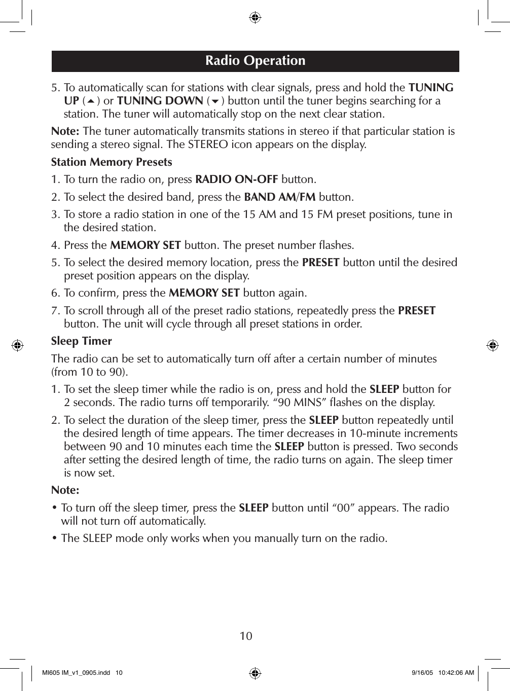 105.  To automatically scan for stations with clear signals, press and hold the TUNING UP (5) or TUNING DOWN (6) button until the tuner begins searching for a station. The tuner will automatically stop on the next clear station.Note: The tuner automatically transmits stations in stereo if that particular station is sending a stereo signal. The STEREO icon appears on the display.Station Memory Presets1. To turn the radio on, press RADIO ON-OFF button.2. To select the desired band, press the BAND AM/FM button.3.  To store a radio station in one of the 15 AM and 15 FM preset positions, tune in the desired station.4. Press the MEMORY SET button. The preset number ﬂashes.5.  To select the desired memory location, press the PRESET button until the desired preset position appears on the display.6. To conﬁrm, press the MEMORY SET button again.7.  To scroll through all of the preset radio stations, repeatedly press the PRESET  button. The unit will cycle through all preset stations in order.Sleep TimerThe radio can be set to automatically turn off after a certain number of minutes (from 10 to 90).1.  To set the sleep timer while the radio is on, press and hold the SLEEP button for 2 seconds. The radio turns off temporarily. &ldquo;90 MINS&rdquo; ﬂashes on the display.2.  To select the duration of the sleep timer, press the SLEEP button repeatedly until the desired length of time appears. The timer decreases in 10-minute increments between 90 and 10 minutes each time the SLEEP button is pressed. Two seconds after setting the desired length of time, the radio turns on again. The sleep timer is now set.Note:&bull;  To turn off the sleep timer, press the SLEEP button until &ldquo;00&rdquo; appears. The radio will not turn off automatically.&bull; The SLEEP mode only works when you manually turn on the radio.Radio OperationMI605 IM_v1_0905.indd   10 9/16/05   10:42:06 AM