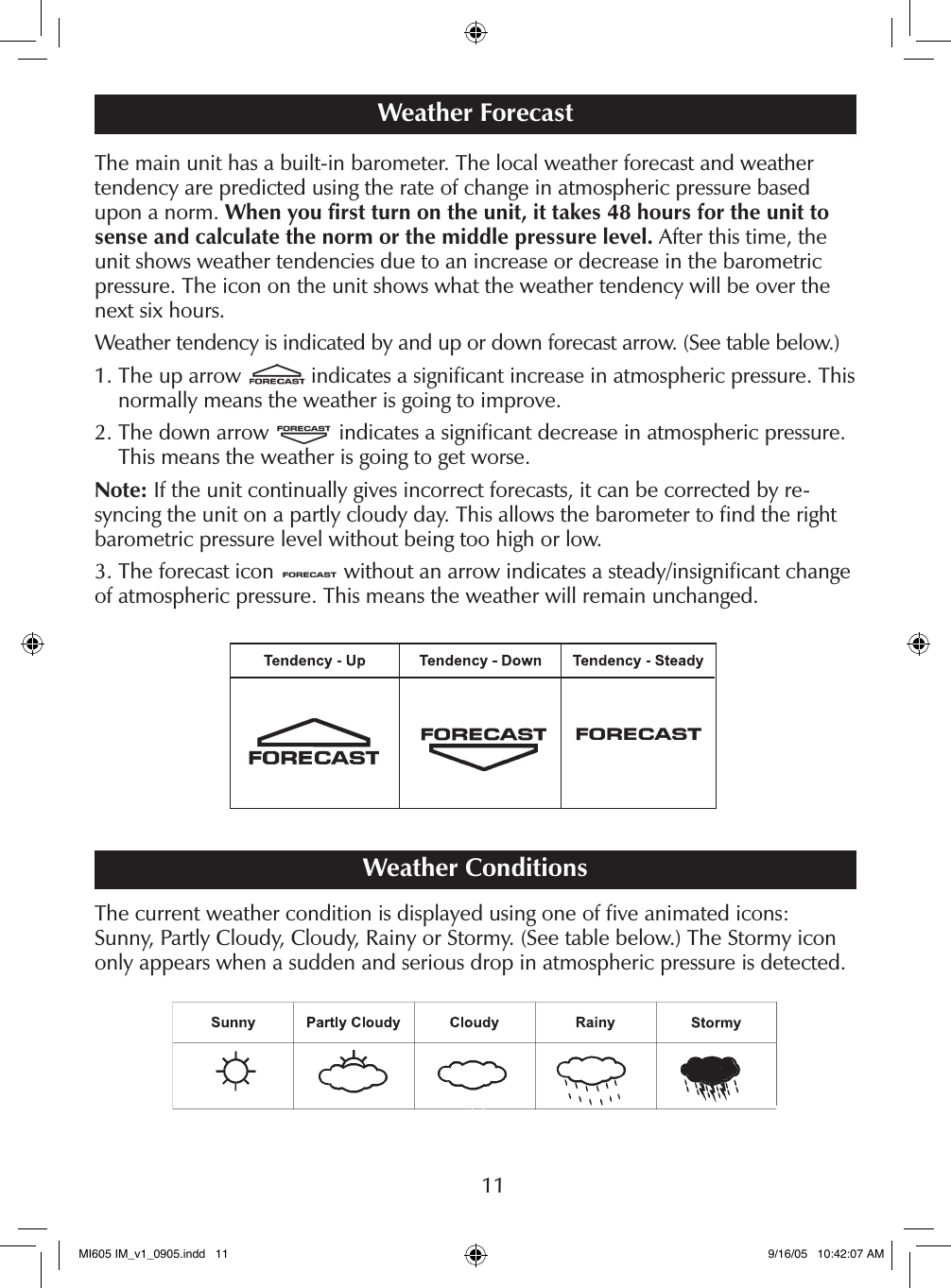 11The main unit has a built-in barometer. The local weather forecast and weather  tendency are predicted using the rate of change in atmospheric pressure based upon a norm. When you ﬁrst turn on the unit, it takes 48 hours for the unit to sense and calculate the norm or the middle pressure level. After this time, the unit shows weather tendencies due to an increase or decrease in the barometric pressure. The icon on the unit shows what the weather tendency will be over the next six hours.Weather tendency is indicated by and up or down forecast arrow. (See table below.)1.  The up arrow   indicates a signiﬁcant increase in atmospheric pressure. This normally means the weather is going to improve.2.  The down arrow   indicates a signiﬁcant decrease in atmospheric pressure. This means the weather is going to get worse.Note: If the unit continually gives incorrect forecasts, it can be corrected by re-syncing the unit on a partly cloudy day. This allows the barometer to ﬁnd the right barometric pressure level without being too high or low.3. The forecast icon   without an arrow indicates a steady/insigniﬁcant change of atmospheric pressure. This means the weather will remain unchanged.Weather ConditionsThe current weather condition is displayed using one of ﬁve animated icons:  Sunny, Partly Cloudy, Cloudy, Rainy or Stormy. (See table below.) The Stormy icon only appears when a sudden and serious drop in atmospheric pressure is detected.Weather ForecastMI605 IM_v1_0905.indd   11 9/16/05   10:42:07 AM