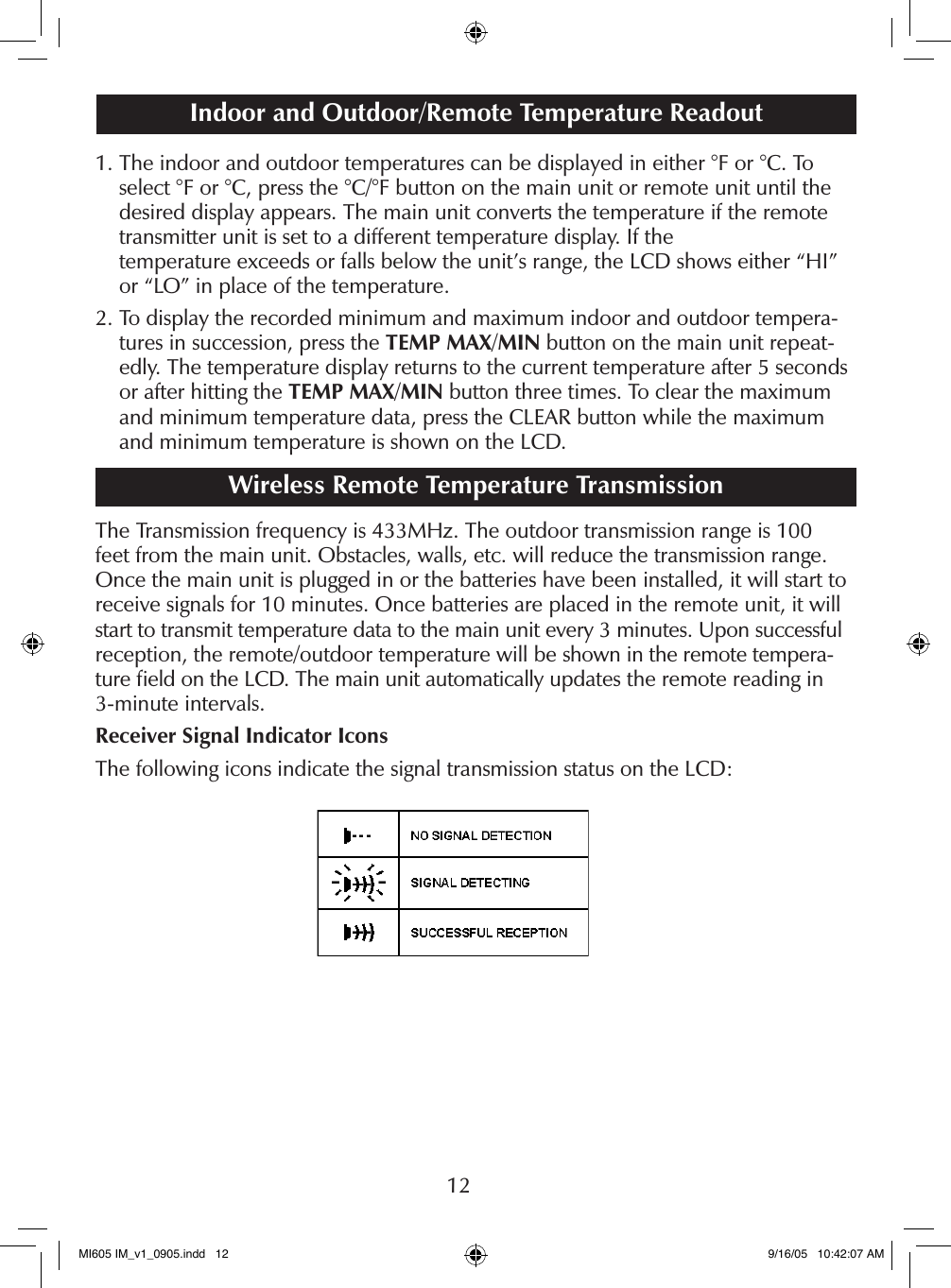 121.  The indoor and outdoor temperatures can be displayed in either &deg;F or &deg;C. To select &deg;F or &deg;C, press the &deg;C/&deg;F button on the main unit or remote unit until the desired display appears. The main unit converts the temperature if the remote transmitter unit is set to a different temperature display. If the  temperature exceeds or falls below the unit&rsquo;s range, the LCD shows either &ldquo;HI&rdquo; or &ldquo;LO&rdquo; in place of the temperature.2.  To display the recorded minimum and maximum indoor and outdoor tempera-tures in succession, press the TEMP MAX/MIN button on the main unit repeat-edly. The temperature display returns to the current temperature after 5 seconds or after hitting the TEMP MAX/MIN button three times. To clear the maximum and minimum temperature data, press the CLEAR button while the maximum and minimum temperature is shown on the LCD.Wireless Remote Temperature TransmissionThe Transmission frequency is 433MHz. The outdoor transmission range is 100 feet from the main unit. Obstacles, walls, etc. will reduce the transmission range. Once the main unit is plugged in or the batteries have been installed, it will start to receive signals for 10 minutes. Once batteries are placed in the remote unit, it will start to transmit temperature data to the main unit every 3 minutes. Upon successful reception, the remote/outdoor temperature will be shown in the remote tempera-ture ﬁeld on the LCD. The main unit automatically updates the remote reading in 3-minute intervals.Receiver Signal Indicator IconsThe following icons indicate the signal transmission status on the LCD:Indoor and Outdoor/Remote Temperature ReadoutMI605 IM_v1_0905.indd   12 9/16/05   10:42:07 AM