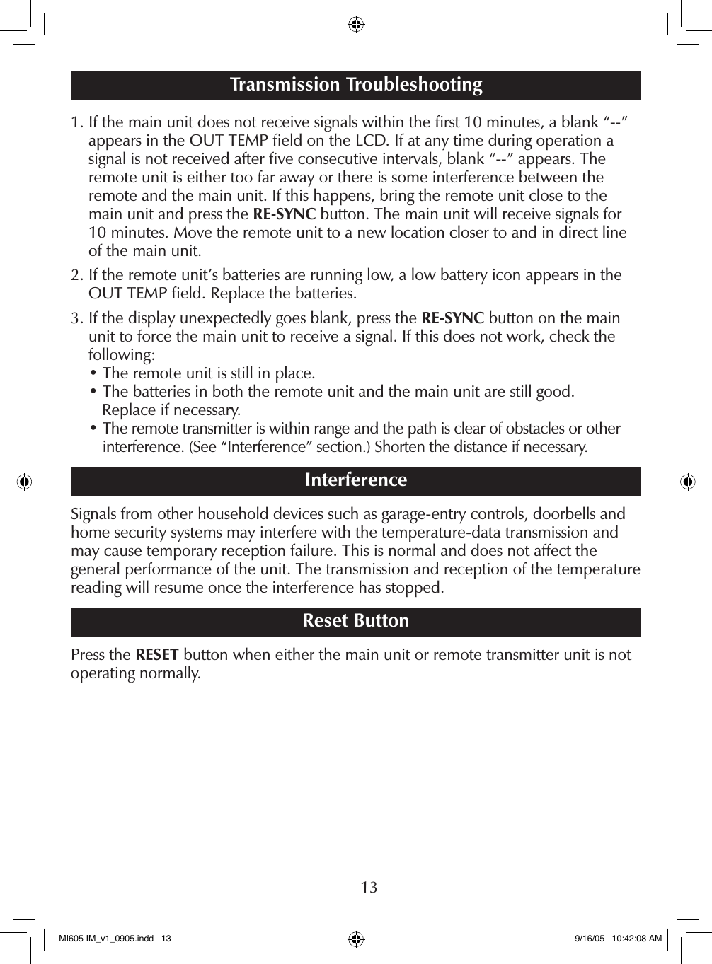131.  If the main unit does not receive signals within the ﬁrst 10 minutes, a blank &ldquo;--&rdquo; appears in the OUT TEMP ﬁeld on the LCD. If at any time during operation a signal is not received after ﬁve consecutive intervals, blank &ldquo;--&rdquo; appears. The remote unit is either too far away or there is some interference between the remote and the main unit. If this happens, bring the remote unit close to the main unit and press the RE-SYNC button. The main unit will receive signals for 10 minutes. Move the remote unit to a new location closer to and in direct line of the main unit.2.  If the remote unit&rsquo;s batteries are running low, a low battery icon appears in the OUT TEMP ﬁeld. Replace the batteries.3.  If the display unexpectedly goes blank, press the RE-SYNC button on the main unit to force the main unit to receive a signal. If this does not work, check the following: &bull; The remote unit is still in place. &bull; The batteries in both the remote unit and the main unit are still good.    Replace if necessary. &bull;  The remote transmitter is within range and the path is clear of obstacles or other interference. (See &ldquo;Interference&rdquo; section.) Shorten the distance if necessary.InterferenceSignals from other household devices such as garage-entry controls, doorbells and home security systems may interfere with the temperature-data transmission and may cause temporary reception failure. This is normal and does not affect the general performance of the unit. The transmission and reception of the temperature reading will resume once the interference has stopped.Reset ButtonPress the RESET button when either the main unit or remote transmitter unit is not operating normally.Transmission TroubleshootingMI605 IM_v1_0905.indd   13 9/16/05   10:42:08 AM