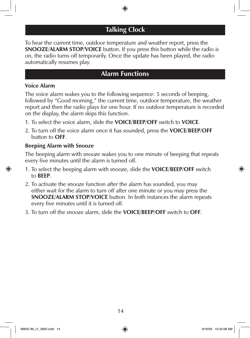 14To hear the current time, outdoor temperature and weather report, press the SNOOZE/ALARM STOP/VOICE button. If you press this button while the radio is on, the radio turns off temporarily. Once the update has been played, the radio automatically resumes play.Alarm FunctionsVoice AlarmThe voice alarm wakes you to the following sequence: 5 seconds of beeping,  followed by &ldquo;Good morning,&rdquo; the current time, outdoor temperature, the weather report and then the radio plays for one hour. If no outdoor temperature is recorded on the display, the alarm skips this function. 1. To select the voice alarm, slide the VOICE/BEEP/OFF switch to VOICE.2.  To turn off the voice alarm once it has sounded, press the VOICE/BEEP/OFF  button to OFF.Beeping Alarm with SnoozeThe beeping alarm with snooze wakes you to one minute of beeping that repeats every ﬁve minutes until the alarm is turned off.1.  To select the beeping alarm with snooze, slide the VOICE/BEEP/OFF switch  to BEEP.2.  To activate the snooze function after the alarm has sounded, you may  either wait for the alarm to turn off after one minute or you may press the SNOOZE/ALARM STOP/VOICE button. In both instances the alarm repeats  every ﬁve minutes until it is turned off.3. To turn off the snooze alarm, slide the VOICE/BEEP/OFF switch to OFF.Talking ClockMI605 IM_v1_0905.indd   14 9/16/05   10:42:08 AM