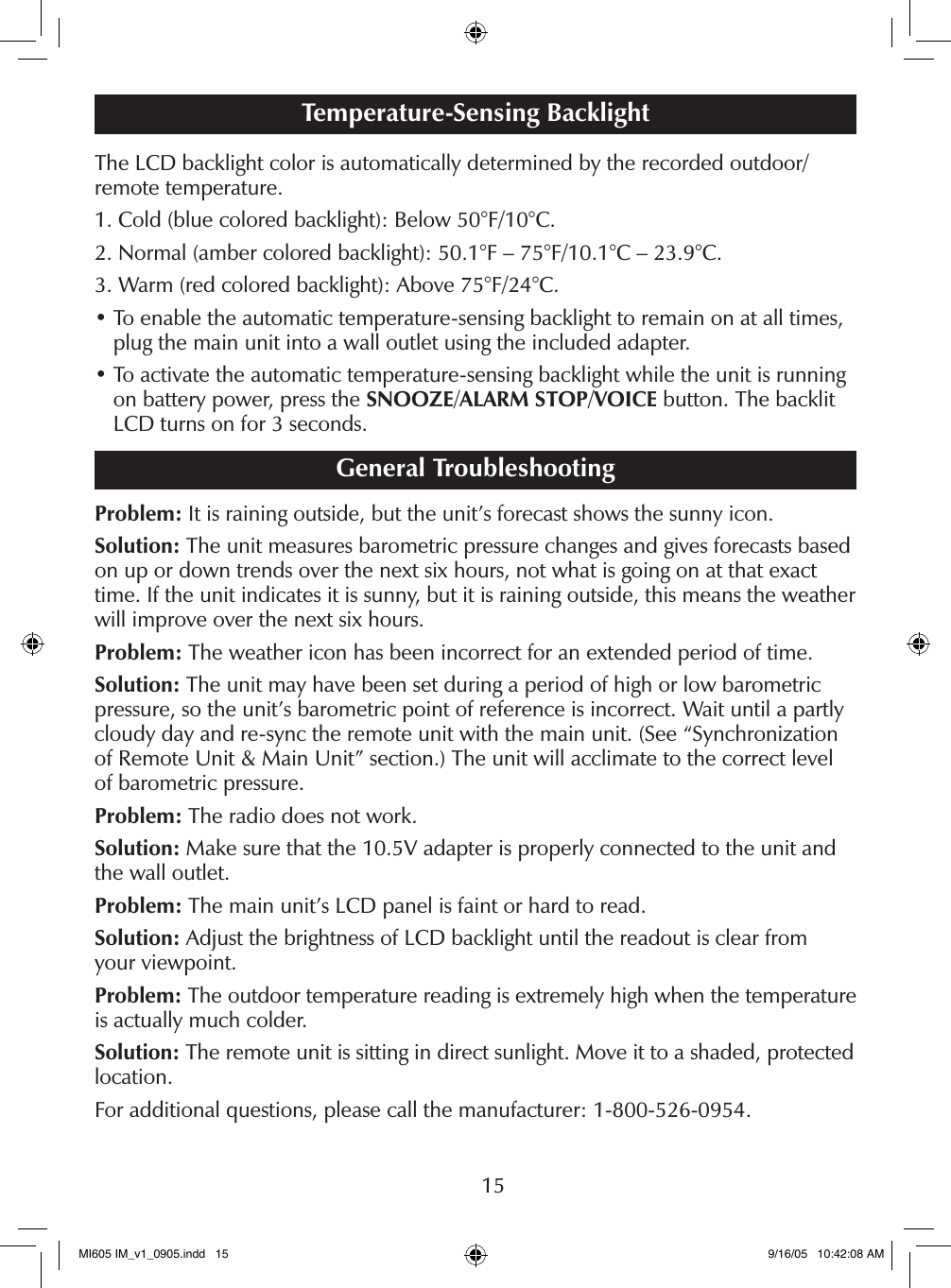 15The LCD backlight color is automatically determined by the recorded outdoor/ remote temperature.1. Cold (blue colored backlight): Below 50&deg;F/10&deg;C.2. Normal (amber colored backlight): 50.1&deg;F &ndash; 75&deg;F/10.1&deg;C &ndash; 23.9&deg;C.3. Warm (red colored backlight): Above 75&deg;F/24&deg;C.&bull;  To enable the automatic temperature-sensing backlight to remain on at all times, plug the main unit into a wall outlet using the included adapter.&bull;  To activate the automatic temperature-sensing backlight while the unit is running on battery power, press the SNOOZE/ALARM STOP/VOICE button. The backlit LCD turns on for 3 seconds.General TroubleshootingProblem: It is raining outside, but the unit&rsquo;s forecast shows the sunny icon.Solution: The unit measures barometric pressure changes and gives forecasts based on up or down trends over the next six hours, not what is going on at that exact time. If the unit indicates it is sunny, but it is raining outside, this means the weather will improve over the next six hours.Problem: The weather icon has been incorrect for an extended period of time.Solution: The unit may have been set during a period of high or low barometric pressure, so the unit&rsquo;s barometric point of reference is incorrect. Wait until a partly cloudy day and re-sync the remote unit with the main unit. (See &ldquo;Synchronization of Remote Unit &amp; Main Unit&rdquo; section.) The unit will acclimate to the correct level of barometric pressure.Problem: The radio does not work.Solution: Make sure that the 10.5V adapter is properly connected to the unit and the wall outlet.Problem: The main unit&rsquo;s LCD panel is faint or hard to read.Solution: Adjust the brightness of LCD backlight until the readout is clear from  your viewpoint.Problem: The outdoor temperature reading is extremely high when the temperature is actually much colder.Solution: The remote unit is sitting in direct sunlight. Move it to a shaded, protected location.For additional questions, please call the manufacturer: 1-800-526-0954.Temperature-Sensing BacklightMI605 IM_v1_0905.indd   15 9/16/05   10:42:08 AM