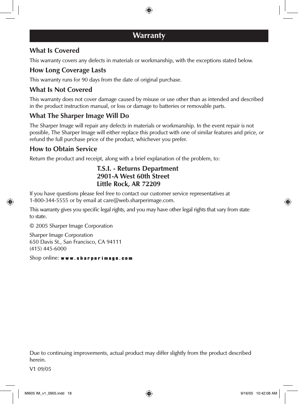 WarrantyWhat Is CoveredThis warranty covers any defects in materials or workmanship, with the exceptions stated below.How Long Coverage LastsThis warranty runs for 90 days from the date of original purchase.What Is Not CoveredThis warranty does not cover damage caused by misuse or use other than as intended and described in the product instruction manual, or loss or damage to batteries or removable parts. What The Sharper Image Will DoThe Sharper Image will repair any defects in materials or workmanship. In the event repair is not  possible, The Sharper Image will either replace this product with one of similar features and price, or refund the full purchase price of the product, whichever you prefer.How to Obtain ServiceReturn the product and receipt, along with a brief explanation of the problem, to:  T.S.I. - Returns Department   2901-A West 60th Street   Little Rock, AR 72209If you have questions please feel free to contact our customer service representatives at  1-800-344-5555 or by email at care@web.sharperimage.com.This warranty gives you speciﬁc legal rights, and you may have other legal rights that vary from state  to state.&copy; 2005 Sharper Image CorporationSharper Image Corporation 650 Davis St., San Francisco, CA 94111 (415) 445-6000Shop online: Due to continuing improvements, actual product may differ slightly from the product described herein.V1 09/05MI605 IM_v1_0905.indd   18 9/16/05   10:42:08 AM