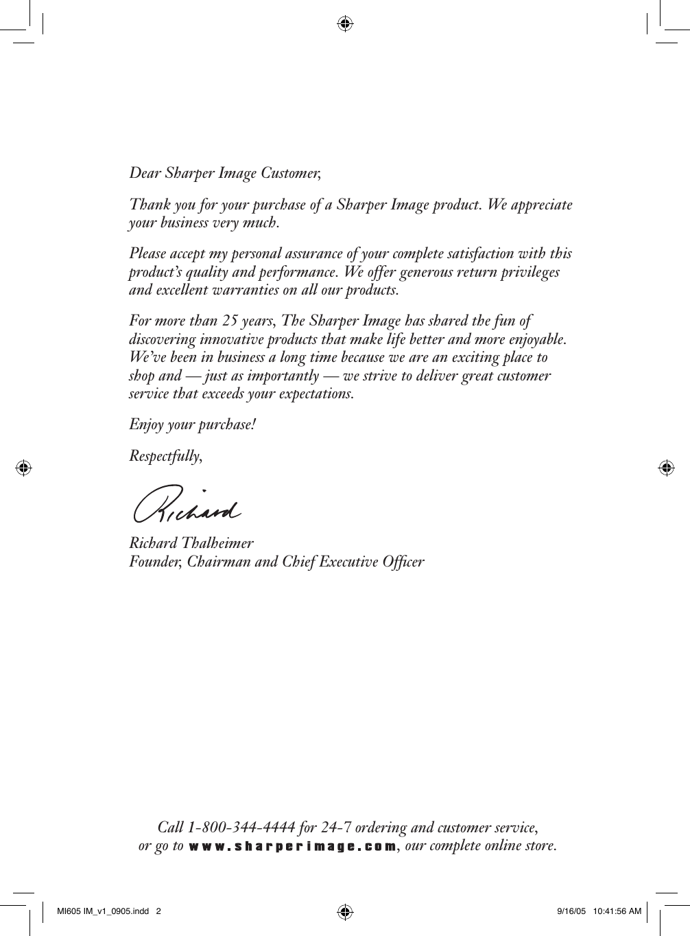 Dear Sharper Image Customer,Thank you for your purchase of a Sharper Image product. We appreciate your business very much.Please accept my personal assurance of your complete satisfaction with this product&rsquo;s quality and performance. We offer generous return privileges and excellent warranties on all our products.For more than 25 years, The Sharper Image has shared the fun of discovering innovative products that make life better and more enjoyable. We&rsquo;ve been in business a long time because we are an exciting place to shop and &mdash; just as importantly &mdash; we strive to deliver great customer service that exceeds your expectations.Enjoy your purchase!Respectfully,Richard Thalheimer Founder, Chairman and Chief Executive OfﬁcerCall 1-800-344-4444 for 24-7 ordering and customer service, or go to  , our complete online store.MI605 IM_v1_0905.indd   2 9/16/05   10:41:56 AM