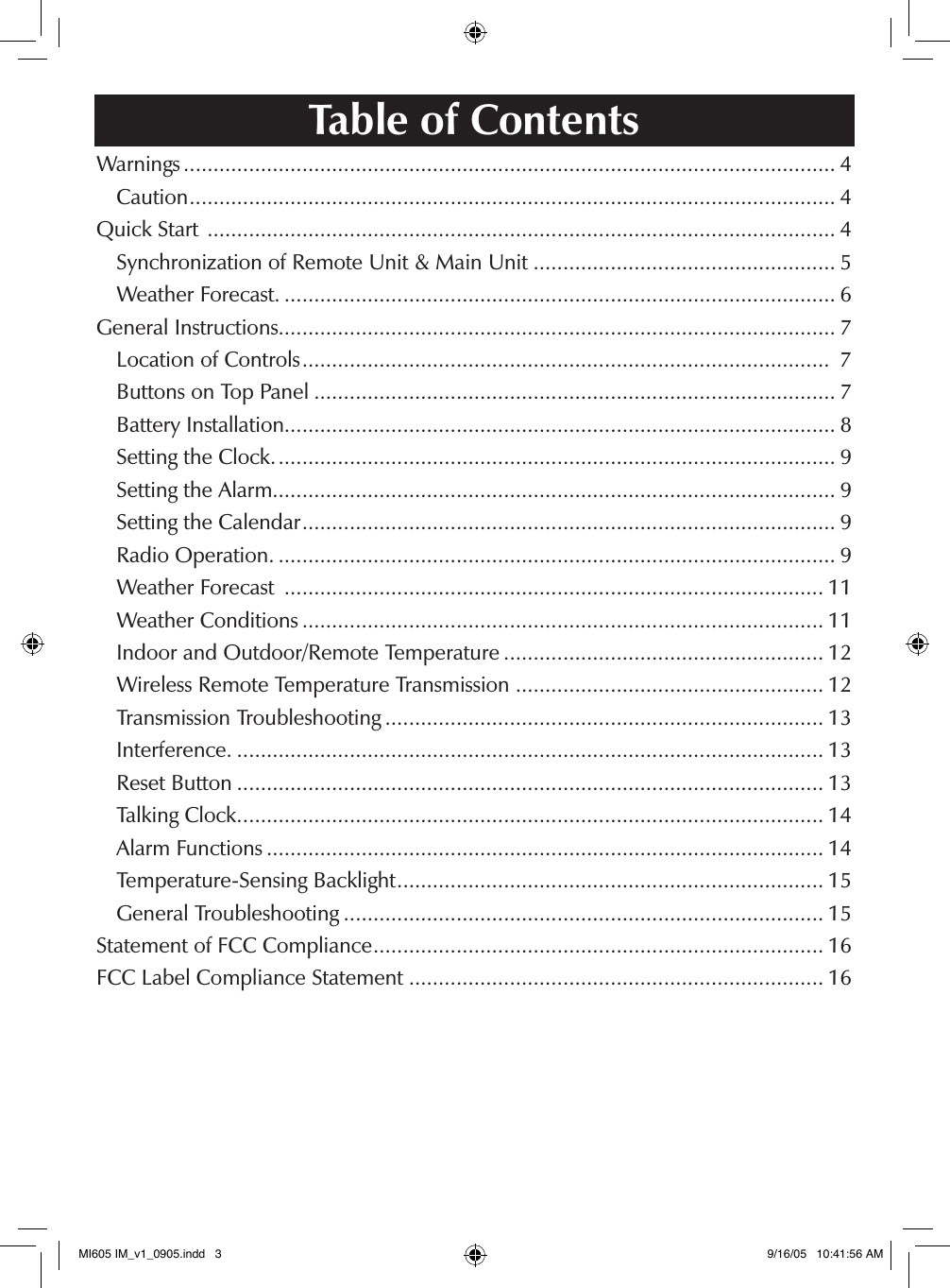 Table of ContentsWarnings .............................................................................................................. 4  Caution ............................................................................................................. 4Quick Start  .......................................................................................................... 4  Synchronization of Remote Unit &amp; Main Unit ................................................... 5  Weather Forecast. ............................................................................................. 6General Instructions.............................................................................................. 7  Location of Controls .........................................................................................  7  Buttons on Top Panel ........................................................................................ 7  Battery Installation............................................................................................. 8  Setting the Clock. .............................................................................................. 9  Setting the Alarm............................................................................................... 9  Setting the Calendar .......................................................................................... 9  Radio Operation. .............................................................................................. 9  Weather Forecast  ........................................................................................... 11  Weather Conditions ........................................................................................ 11  Indoor and Outdoor/Remote Temperature ...................................................... 12  Wireless Remote Temperature Transmission .................................................... 12  Transmission Troubleshooting .......................................................................... 13  Interference. ................................................................................................... 13  Reset Button ................................................................................................... 13  Talking Clock. .................................................................................................. 14  Alarm Functions .............................................................................................. 14  Temperature-Sensing Backlight ........................................................................ 15  General Troubleshooting ................................................................................. 15Statement of FCC Compliance ............................................................................ 16FCC Label Compliance Statement ...................................................................... 16MI605 IM_v1_0905.indd   3 9/16/05   10:41:56 AM