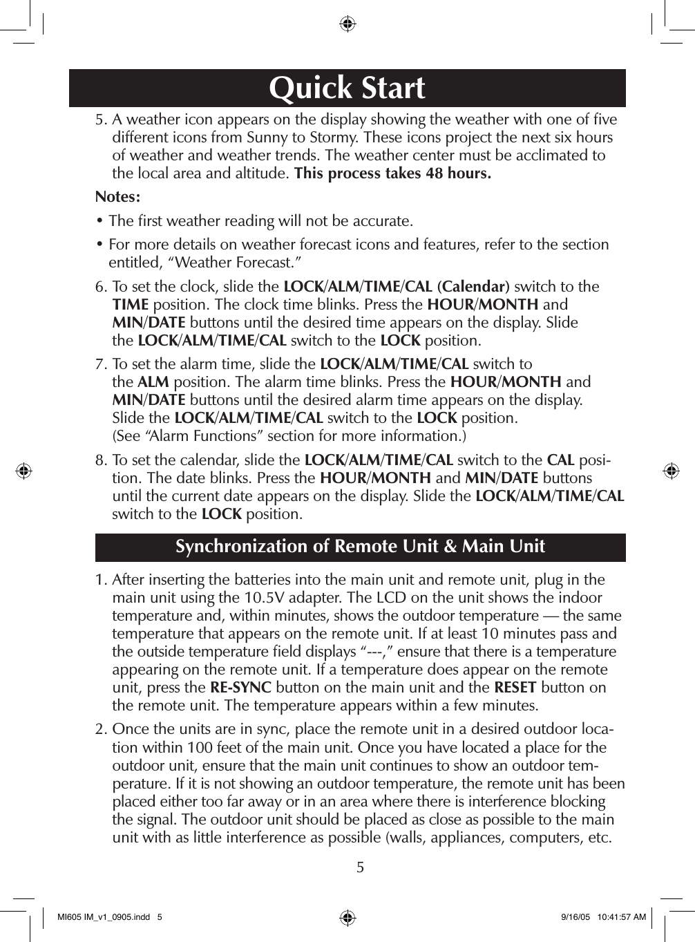 55.  A weather icon appears on the display showing the weather with one of ﬁve different icons from Sunny to Stormy. These icons project the next six hours of weather and weather trends. The weather center must be acclimated to the local area and altitude. This process takes 48 hours.Notes:&bull; The ﬁrst weather reading will not be accurate.&bull;  For more details on weather forecast icons and features, refer to the section entitled, &ldquo;Weather Forecast.&rdquo;6.  To set the clock, slide the LOCK/ALM/TIME/CAL (Calendar) switch to the TIME position. The clock time blinks. Press the HOUR/MONTH and  MIN/DATE buttons until the desired time appears on the display. Slide  the LOCK/ALM/TIME/CAL switch to the LOCK position.7.  To set the alarm time, slide the LOCK/ALM/TIME/CAL switch to  the ALM position. The alarm time blinks. Press the HOUR/MONTH and  MIN/DATE buttons until the desired alarm time appears on the display.  Slide the LOCK/ALM/TIME/CAL switch to the LOCK position.  (See &ldquo;Alarm Functions&rdquo; section for more information.)8.  To set the calendar, slide the LOCK/ALM/TIME/CAL switch to the CAL posi-tion. The date blinks. Press the HOUR/MONTH and MIN/DATE buttons until the current date appears on the display. Slide the LOCK/ALM/TIME/CAL switch to the LOCK position.Synchronization of Remote Unit &amp; Main Unit1.  After inserting the batteries into the main unit and remote unit, plug in the main unit using the 10.5V adapter. The LCD on the unit shows the indoor temperature and, within minutes, shows the outdoor temperature &mdash; the same temperature that appears on the remote unit. If at least 10 minutes pass and the outside temperature ﬁeld displays &ldquo;---,&rdquo; ensure that there is a temperature appearing on the remote unit. If a temperature does appear on the remote unit, press the RE-SYNC button on the main unit and the RESET button on the remote unit. The temperature appears within a few minutes.2.  Once the units are in sync, place the remote unit in a desired outdoor loca-tion within 100 feet of the main unit. Once you have located a place for the outdoor unit, ensure that the main unit continues to show an outdoor tem-perature. If it is not showing an outdoor temperature, the remote unit has been placed either too far away or in an area where there is interference blocking the signal. The outdoor unit should be placed as close as possible to the main unit with as little interference as possible (walls, appliances, computers, etc.Quick StartMI605 IM_v1_0905.indd   5 9/16/05   10:41:57 AM