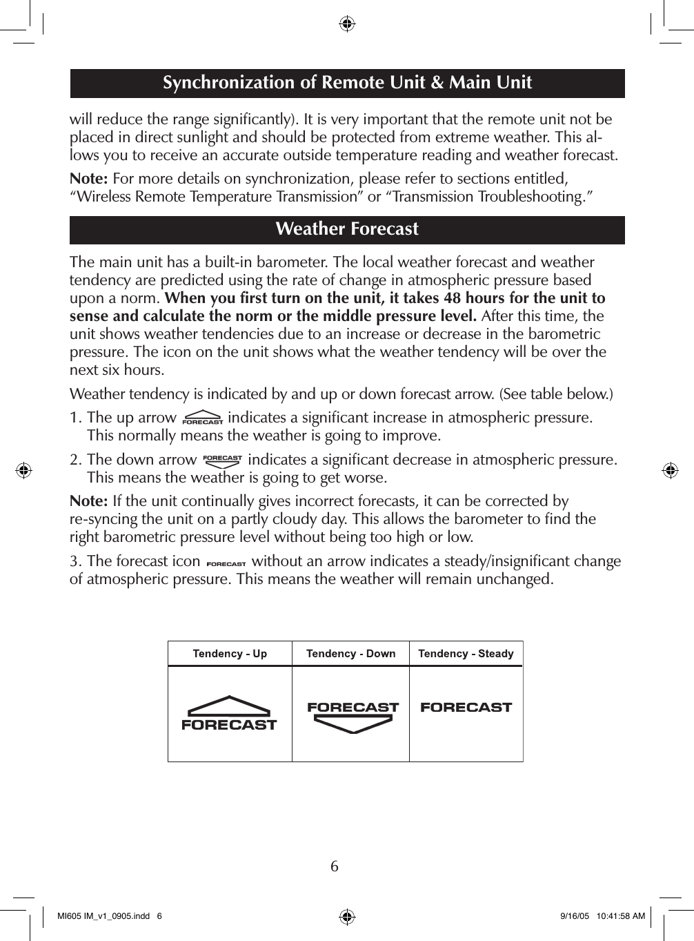 6will reduce the range signiﬁcantly). It is very important that the remote unit not be placed in direct sunlight and should be protected from extreme weather. This al-lows you to receive an accurate outside temperature reading and weather forecast.Note: For more details on synchronization, please refer to sections entitled,  &ldquo;Wireless Remote Temperature Transmission&rdquo; or &ldquo;Transmission Troubleshooting.&rdquo; Weather ForecastThe main unit has a built-in barometer. The local weather forecast and weather  tendency are predicted using the rate of change in atmospheric pressure based upon a norm. When you ﬁrst turn on the unit, it takes 48 hours for the unit to sense and calculate the norm or the middle pressure level. After this time, the unit shows weather tendencies due to an increase or decrease in the barometric pressure. The icon on the unit shows what the weather tendency will be over the next six hours.Weather tendency is indicated by and up or down forecast arrow. (See table below.)1.  The up arrow   indicates a signiﬁcant increase in atmospheric pressure.  This normally means the weather is going to improve.2.  The down arrow   indicates a signiﬁcant decrease in atmospheric pressure. This means the weather is going to get worse.Note: If the unit continually gives incorrect forecasts, it can be corrected by  re-syncing the unit on a partly cloudy day. This allows the barometer to ﬁnd the right barometric pressure level without being too high or low.3. The forecast icon   without an arrow indicates a steady/insigniﬁcant change of atmospheric pressure. This means the weather will remain unchanged.Synchronization of Remote Unit &amp; Main UnitLCDMI605 IM_v1_0905.indd   6 9/16/05   10:41:58 AM