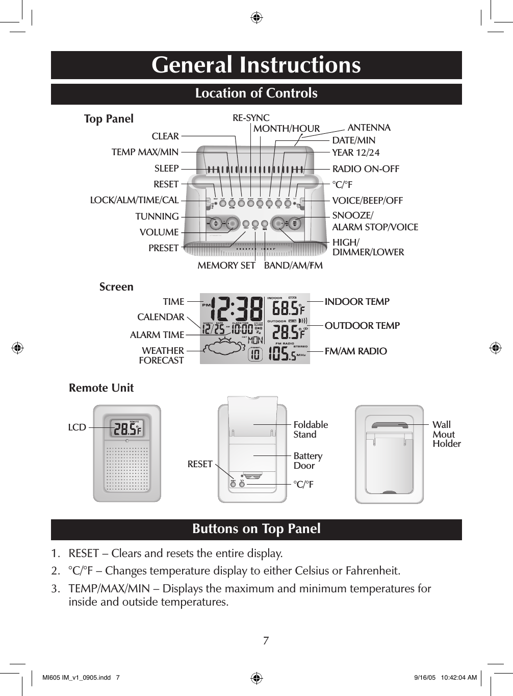 7General InstructionsLocation of Controls     Buttons on Top Panel1.    RESET &ndash; Clears and resets the entire display.2.    &deg;C/&deg;F &ndash; Changes temperature display to either Celsius or Fahrenheit.3.    TEMP/MAX/MIN &ndash; Displays the maximum and minimum temperatures for inside and outside temperatures.CLEAR TEMP MAX/MINSLEEPRESETLOCK/ALM/TIME/CALTUNNINGVOLUMEPRESETRE-SYNCMONTH/HOURYEAR 12/24RADIO ON-OFF&deg;C/&deg;FVOICE/BEEP/OFFDATE/MINMEMORY SETSNOOZE/ ALARM STOP/VOICEHIGH/ DIMMER/LOWERBAND/AM/FMINDOOR TEMPOUTDOOR TEMPFM/AM RADIOINDOOR TEMPOUTDOOR TEMPFM/AM RADIOTIMECALENDARWEATHER FORECASTALARM TIMETop PanelScreenLCDRESET&deg;C/&deg;FBattery DoorFoldable Stand Wall  Mout HolderRemote UnitANTENNAMI605 IM_v1_0905.indd   7 9/16/05   10:42:04 AM