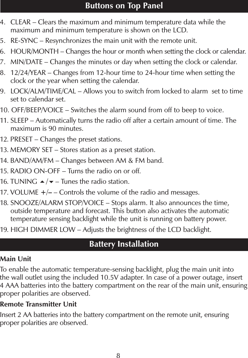 84.    CLEAR &ndash; Clears the maximum and minimum temperature data while themaximum and minimum temperature is shown on the LCD.5. RE-SYNC &ndash; Resynchronizes the main unit with the remote unit.6.   HOUR/MONTH &ndash; Changes the hour or month when setting the clock or calendar.7.    MIN/DATE &ndash; Changes the minutes or day when setting the clock or calendar.8.    12/24/YEAR &ndash; Changes from 12-hour time to 24-hour time when setting theclock or the year when setting the calendar.9.    LOCK/ALM/TIME/CAL &ndash; Allows you to switch from locked to alarm set to timeset to calendar set.10.   OFF/BEEP/VOICE &ndash; Switches the alarm sound from off to beep to voice.11.  SLEEP &ndash; Automatically turns the radio off after a certain amount of time. Themaximum is 90 minutes.12.  PRESET &ndash; Changes the preset stations.13.  MEMORY SET &ndash; Stores station as a preset station.14.  BAND/AM/FM &ndash; Changes between AM &amp; FM band.15.  RADIO ON-OFF &ndash; Turns the radio on or off.16.  TUNING /&ndash; Tunes the radio station.17.  VOLUME +/&ndash;&ndash; Controls the volume of the radio and messages.18.   SNOOZE/ALARM STOP/VOICE &ndash; Stops alarm. It also announces the time,outside temperature and forecast. This button also activates the automatictemperature sensing backlight while the unit is running on battery power.19.  HIGH DIMMER LOW &ndash; Adjusts the brightness of the LCD backlight.Battery InstallationMain UnitTo enable the automatic temperature-sensing backlight, plug the main unit intothe wall outlet using the included 10.5V adapter. In case of a power outage, insert4 AAA batteries into the battery compartment on the rear of the main unit, ensuringproper polarities are observed.Remote Transmitter UnitInsert 2 AA batteries into the battery compartment on the remote unit, ensuringproper polarities are observed.Buttons on Top PanelMI605 IM_v1_0905.indd   8 9/16/05   10:42:05 AM