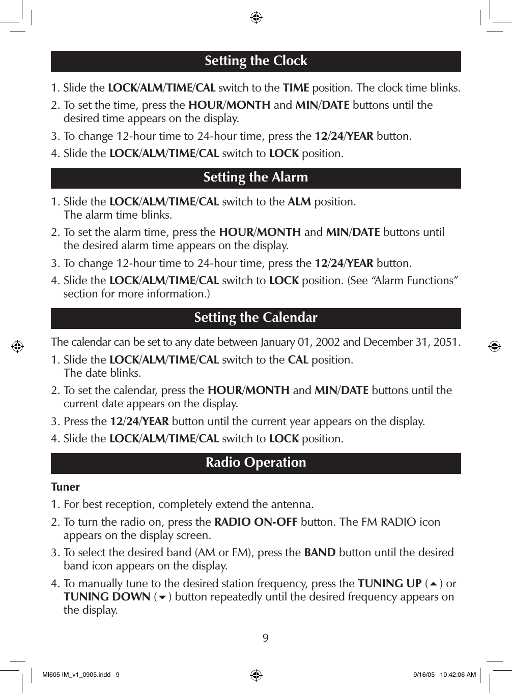 9Setting the Clock1.  Slide the LOCK/ALM/TIME/CAL switch to the TIME position. The clock time blinks.2.  To set the time, press the HOUR/MONTH and MIN/DATE buttons until the  desired time appears on the display.3. To change 12-hour time to 24-hour time, press the 12/24/YEAR button.4. Slide the LOCK/ALM/TIME/CAL switch to LOCK position.Setting the Alarm1.  Slide the LOCK/ALM/TIME/CAL switch to the ALM position.  The alarm time blinks.2.  To set the alarm time, press the HOUR/MONTH and MIN/DATE buttons until the desired alarm time appears on the display.3. To change 12-hour time to 24-hour time, press the 12/24/YEAR button.4.  Slide the LOCK/ALM/TIME/CAL switch to LOCK position. (See &ldquo;Alarm Functions&rdquo; section for more information.)Setting the CalendarThe calendar can be set to any date between January 01, 2002 and December 31, 2051.1.  Slide the LOCK/ALM/TIME/CAL switch to the CAL position.  The date blinks.2.  To set the calendar, press the HOUR/MONTH and MIN/DATE buttons until the  current date appears on the display.3. Press the 12/24/YEAR button until the current year appears on the display.4. Slide the LOCK/ALM/TIME/CAL switch to LOCK position.Radio OperationTuner1. For best reception, completely extend the antenna.2.  To turn the radio on, press the RADIO ON-OFF button. The FM RADIO icon  appears on the display screen.3.  To select the desired band (AM or FM), press the BAND button until the desired band icon appears on the display.4.  To manually tune to the desired station frequency, press the TUNING UP (5) or TUNING DOWN (6) button repeatedly until the desired frequency appears on the display.MI605 IM_v1_0905.indd   9 9/16/05   10:42:06 AM