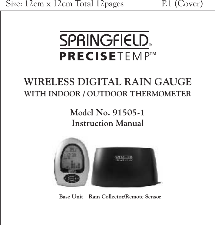 WIRELESS DIGITAL RAIN GAUGEWITH INDOOR / OUTDOOR THERMOMETERModel No. 91505-1Instruction ManualRain Collector/Remote SensorBase UnitSize: 12cm x 12cm Total 12pages P.1 (Cover)