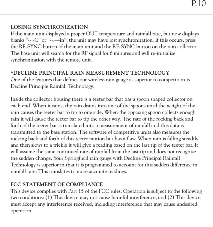 LOSING SYNCHRONIZATIONIf the main unit displayed a proper OUT temperature and rainfall rate, but now displays blanks &ldquo;--.-C&rdquo; or &ldquo;--.&mdash;in&rdquo;, the unit may have lost synchronization. If this occurs, press the RE-SYNC button of the main unit and the RE-SYNC button on the rain collector. The base unit will search for the RF signal for 6 minutes and will re-initialize synchronization with the remote unit. *DECLINE PRINCIPAL RAIN MEASUREMENT TECHNOLOGYOne of the features that defines our wireless rain gauge as superior to competition is Decline Principle Rainfall Technology.Inside the collector housing there is a teeter bar that has a spoon shaped collector on each end. When it rains, the rain drains into one of the spoons until the weight of the rain causes the teeter bar to tip to one side. When the opposing spoon collects enough rain it will cause the teeter bar to tip the other way. The rate of the rocking back and forth of the teeter bar is translated into a measurement of rainfall and this data is transmitted to the base station. The software of competitive units also measures the rocking back and forth of this teeter motion but has a flaw. When rain is falling steadily and then slows to a trickle it will give a reading based on the last tip of the teeter bar. It will assume the same continued rate of rainfall from the last tip and does not recognize the sudden change. Your Springfield rain gauge with Decline Principal Rainfall Technology is superior in that it is programmed to account for this sudden difference in rainfall rate. This translates to more accurate readings.FCC STATEMENT OF COMPLIANCEThis device complies with Part 15 of the FCC rules. Operation is subject to the following two conditions: (1) This device may not cause harmful interference, and (2) This device must accept any interference received, including interference that may cause undesired operation.P.10