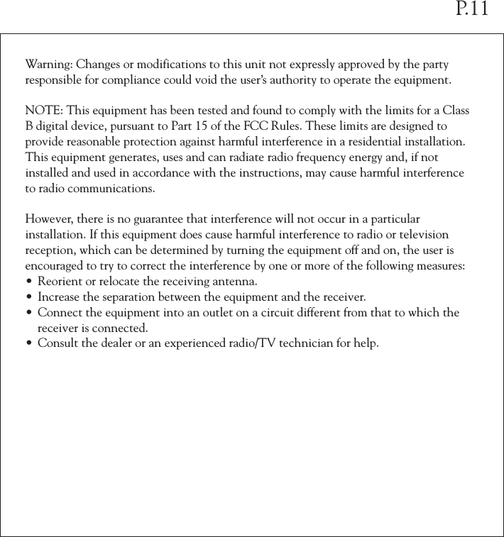 Warning: Changes or modifications to this unit not expressly approved by the party responsible for compliance could void the user&rsquo;s authority to operate the equipment.NOTE: This equipment has been tested and found to comply with the limits for a Class B digital device, pursuant to Part 15 of the FCC Rules. These limits are designed to provide reasonable protection against harmful interference in a residential installation. This equipment generates, uses and can radiate radio frequency energy and, if not installed and used in accordance with the instructions, may cause harmful interference to radio communications. However, there is no guarantee that interference will not occur in a particular installation. If this equipment does cause harmful interference to radio or television reception, which can be determined by turning the equipment off and on, the user is encouraged to try to correct the interference by one or more of the following measures:&bull; Reorient or relocate the receiving antenna.&bull; Increase the separation between the equipment and the receiver.&bull; Connect the equipment into an outlet on a circuit different from that to which the  receiver is connected.&bull; Consult the dealer or an experienced radio/TV technician for help.P.11