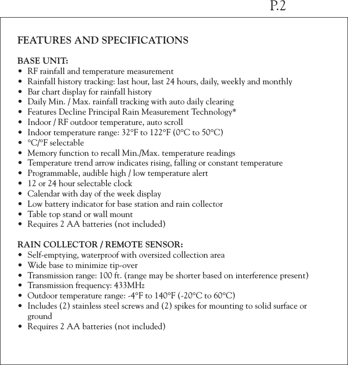 FEATURES AND SPECIFICATIONSBASE UNIT:&bull; RF rainfall and temperature measurement&bull; Rainfall history tracking: last hour, last 24 hours, daily, weekly and monthly&bull; Bar chart display for rainfall history&bull; Daily Min. / Max. rainfall tracking with auto daily clearing&bull; Features Decline Principal Rain Measurement Technology*&bull; Indoor / RF outdoor temperature, auto scroll&bull; Indoor temperature range: 32&deg;F to 122&deg;F (0&deg;C to 50&deg;C) &bull; &deg;C/&deg;F selectable&bull; Memory function to recall Min./Max. temperature readings&bull; Temperature trend arrow indicates rising, falling or constant temperature&bull; Programmable, audible high / low temperature alert&bull; 12 or 24 hour selectable clock&bull; Calendar with day of the week display&bull; Low battery indicator for base station and rain collector&bull; Table top stand or wall mount&bull; Requires 2 AA batteries (not included)RAIN COLLECTOR / REMOTE SENSOR:&bull; Self-emptying, waterproof with oversized collection area&bull; Wide base to minimize tip-over&bull; Transmission range: 100 ft. (range may be shorter based on interference present)&bull; Transmission frequency: 433MHz&bull; Outdoor temperature range: -4&deg;F to 140&deg;F (-20&deg;C to 60&deg;C)&bull; Includes (2) stainless steel screws and (2) spikes for mounting to solid surface or  ground&bull; Requires 2 AA batteries (not included)P.2