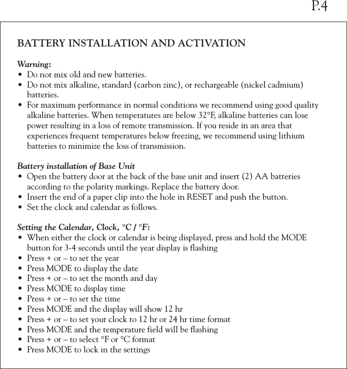 BATTERY INSTALLATION AND ACTIVATIONWarning:&bull; Do not mix old and new batteries.&bull; Do not mix alkaline, standard (carbon zinc), or rechargeable (nickel cadmium)   batteries.&bull; For maximum performance in normal conditions we recommend using good quality  alkaline batteries. When temperatures are below 32&deg;F, alkaline batteries can lose  power resulting in a loss of remote transmission. If you reside in an area that   experiences frequent temperatures below freezing, we recommend using lithium   batteries to minimize the loss of transmission.Battery installation of Base Unit&bull; Open the battery door at the back of the base unit and insert (2) AA batteries   according to the polarity markings. Replace the battery door.&bull; Insert the end of a paper clip into the hole in RESET and push the button.&bull; Set the clock and calendar as follows.Setting the Calendar, Clock, &deg;C / &deg;F:&bull; When either the clock or calendar is being displayed, press and hold the MODE  button for 3-4 seconds until the year display is flashing&bull; Press + or &ndash; to set the year&bull; Press MODE to display the date&bull; Press + or &ndash; to set the month and day&bull; Press MODE to display time&bull; Press + or &ndash; to set the time&bull; Press MODE and the display will show 12 hr&bull; Press + or &ndash; to set your clock to 12 hr or 24 hr time format&bull; Press MODE and the temperature field will be flashing&bull; Press + or &ndash; to select &deg;F or &deg;C format&bull; Press MODE to lock in the settingsP.4