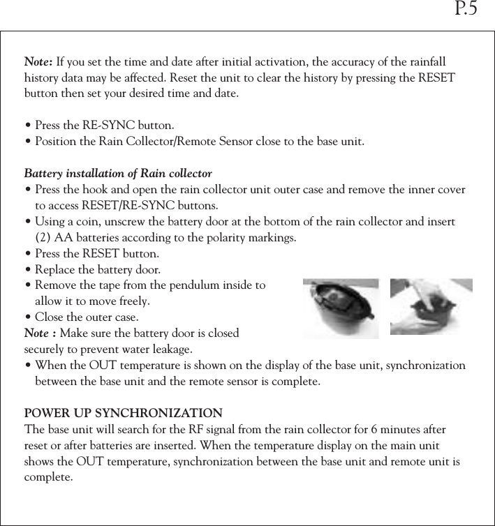 Note: If you set the time and date after initial activation, the accuracy of the rainfall history data may be affected. Reset the unit to clear the history by pressing the RESET button then set your desired time and date.&bull;Press the RE-SYNC button.&bull;Position the Rain Collector/Remote Sensor close to the base unit.Battery installation of Rain collector&bull;Press the hook and open the rain collector unit outer case and remove the inner cover  to access RESET/RE-SYNC buttons.&bull;Using a coin, unscrew the battery door at the bottom of the rain collector and insert  (2) AA batteries according to the polarity markings.&bull;Press the RESET button.&bull;Replace the battery door.&bull;Remove the tape from the pendulum inside to  allow it to move freely.&bull;Close the outer case.Note : Make sure the battery door is closedsecurely to prevent water leakage.&bull;When the OUT temperature is shown on the display of the base unit, synchronization  between the base unit and the remote sensor is complete.POWER UP SYNCHRONIZATIONThe base unit will search for the RF signal from the rain collector for 6 minutes after reset or after batteries are inserted. When the temperature display on the main unit shows the OUT temperature, synchronization between the base unit and remote unit is complete.P.5