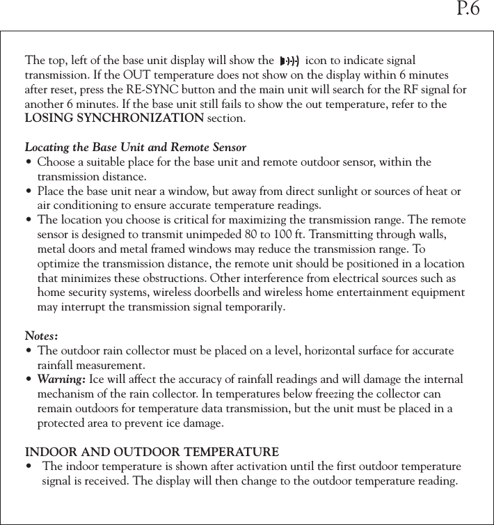 The top, left of the base unit display will show the          icon to indicate signal transmission. If the OUT temperature does not show on the display within 6 minutes after reset, press the RE-SYNC button and the main unit will search for the RF signal for another 6 minutes. If the base unit still fails to show the out temperature, refer to the LOSING SYNCHRONIZATION section.Locating the Base Unit and Remote Sensor&bull; Choose a suitable place for the base unit and remote outdoor sensor, within the   transmission distance.&bull; Place the base unit near a window, but away from direct sunlight or sources of heat or  air conditioning to ensure accurate temperature readings.&bull; The location you choose is critical for maximizing the transmission range. The remote  sensor is designed to transmit unimpeded 80 to 100 ft. Transmitting through walls,  metal doors and metal framed windows may reduce the transmission range. To   optimize the transmission distance, the remote unit should be positioned in a location  that minimizes these obstructions. Other interference from electrical sources such as  home security systems, wireless doorbells and wireless home entertainment equipment  may interrupt the transmission signal temporarily.Notes:&bull; The outdoor rain collector must be placed on a level, horizontal surface for accurate  rainfall measurement.&bull; Warning: Ice will affect the accuracy of rainfall readings and will damage the internal  mechanism of the rain collector. In temperatures below freezing the collector can  remain outdoors for temperature data transmission, but the unit must be placed in a  protected area to prevent ice damage.INDOOR AND OUTDOOR TEMPERATURE&bull; The indoor temperature is shown after activation until the first outdoor temperature  signal is received. The display will then change to the outdoor temperature reading. P.6