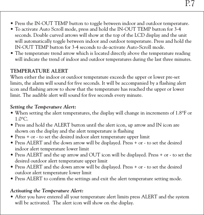 &bull;Press the IN-OUT TEMP button to toggle between indoor and outdoor temperature.&bull;To activate Auto Scroll mode, press and hold the IN-OUT TEMP button for 3-4  seconds. Double curved arrows will show at the top of the LCD display and the unit  will automatically toggle between indoor and outdoor temperature. Press and hold the  IN-OUT TEMP button for 3-4 seconds to de-activate Auto-Scroll mode.&bull;The temperature trend arrow which is located directly above the temperature reading  will indicate the trend of indoor and outdoor temperatures during the last three minutes.TEMPERATURE ALERT When either the indoor or outdoor temperature exceeds the upper or lower pre-set limits, the alarm will sound for five seconds. It will be accompanied by a flashing alert icon and flashing arrow to show that the temperature has reached the upper or lower limit. The audible alert will sound for five seconds every minute.Setting the Temperature Alert:&bull;When setting the alert temperatures, the display will change in increments of 1.8&deg;F or  1.0&deg;C.&bull;Press and hold the ALERT button until the alert icon, up arrow and IN icon are  shown on the display and the alert temperature is flashing&bull;Press + or - to set the desired indoor alert temperature upper limit&bull;Press ALERT and the down arrow will be displayed. Press + or - to set the desired  indoor alert temperature lower limit&bull;Press ALERT and the up arrow and OUT icon will be displayed. Press + or - to set the  desired outdoor alert temperature upper limit&bull;Press ALERT and the down arrow will be displayed. Press + or - to set the desired  outdoor alert temperature lower limit&bull;Press ALERT to confirm the settings and exit the alert temperature setting mode. Activating the Temperature Alert:&bull;After you have entered all your temperature alert limits press ALERT and the system  will be activated.  The alert icon will show on the display.P.7