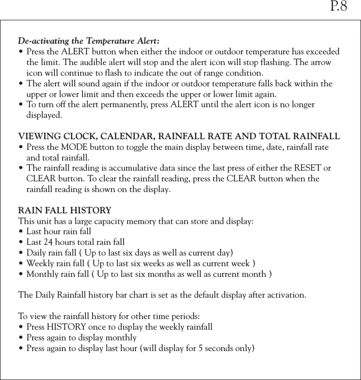 De-activating the Temperature Alert:&bull;Press the ALERT button when either the indoor or outdoor temperature has exceeded  the limit. The audible alert will stop and the alert icon will stop flashing. The arrow  icon will continue to flash to indicate the out of range condition.&bull;The alert will sound again if the indoor or outdoor temperature falls back within the  upper or lower limit and then exceeds the upper or lower limit again.&bull;To turn off the alert permanently, press ALERT until the alert icon is no longer   displayed.VIEWING CLOCK, CALENDAR, RAINFALL RATE AND TOTAL RAINFALL&bull;Press the MODE button to toggle the main display between time, date, rainfall rate  and total rainfall.&bull;The rainfall reading is accumulative data since the last press of either the RESET or  CLEAR button. To clear the rainfall reading, press the CLEAR button when the  rainfall reading is shown on the display.RAIN FALL HISTORYThis unit has a large capacity memory that can store and display:&bull;Last hour rain fall&bull;Last 24 hours total rain fall&bull;Daily rain fall ( Up to last six days as well as current day)&bull;Weekly rain fall ( Up to last six weeks as well as current week )&bull;Monthly rain fall ( Up to last six months as well as current month )The Daily Rainfall history bar chart is set as the default display after activation. To view the rainfall history for other time periods:&bull;Press HISTORY once to display the weekly rainfall&bull;Press again to display monthly&bull;Press again to display last hour (will display for 5 seconds only)P.8