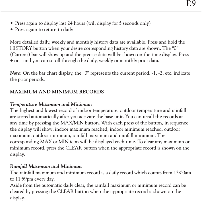 &bull; Press again to display last 24 hours (will display for 5 seconds only)&bull; Press again to return to dailyMore detailed daily, weekly and monthly history data are available. Press and hold the HISTORY button when your desire corresponding history data are shown. The &ldquo;0&rdquo; (Current) bar will show up and the precise data will be shown on the time display. Press + or &ndash; and you can scroll through the daily, weekly or monthly prior data.Note: On the bar chart display, the &ldquo;0&rdquo; represents the current period. -1, -2, etc. indicate the prior periods.MAXIMUM AND MINIMUM RECORDSTemperature Maximum and MinimumThe highest and lowest record of indoor temperature, outdoor temperature and rainfall are stored automatically after you activate the base unit. You can recall the records at any time by pressing the MAX/MIN button. With each press of the button, in sequence the display will show; indoor maximum reached, indoor minimum reached, outdoor maximum, outdoor minimum, rainfall maximum and rainfall minimum. The corresponding MAX or MIN icon will be displayed each time. To clear any maximum or minimum record, press the CLEAR button when the appropriate record is shown on the display.Rainfall Maximum and Minimum The rainfall maximum and minimum record is a daily record which counts from 12:00am to 11:59pm every day. Aside from the automatic daily clear, the rainfall maximum or minimum record can be cleared by pressing the CLEAR button when the appropriate record is shown on the display.P.9