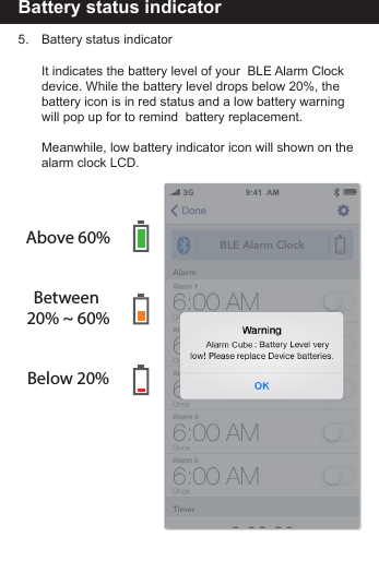 Battery status indicator5.     Battery status indicator     It indicates the battery level of your  BLE Alarm Clock       device. While the battery level drops below 20%, the        battery icon is in red status and a low battery warning         will pop up for to remind  battery replacement.      Meanwhile, low battery indicator icon will shown on the       alarm clock LCD.Above 60%Between 20% ~ 60%Below 20%