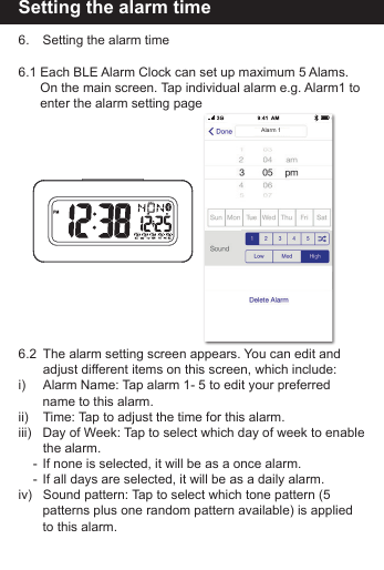 Setting the alarm time6.    Setting the alarm time6.1 Each BLE Alarm Clock can set up maximum 5 Alams.         On the main screen. Tap individual alarm e.g. Alarm1 to       enter the alarm setting page6.2   The alarm setting screen appears. You can edit and            adjust different items on this screen, which include:i)        Alarm Name: Tap alarm 1- 5 to edit your preferred           name to this alarm.ii)       Time: Tap to adjust the time for this alarm.iii)   Day of Week: Tap to select which day of week to enable           the  alarm.    -  If none is selected, it will be as a once alarm.    -  If all days are selected, it will be as a daily alarm. iv)    Sound pattern: Tap to select which tone pattern (5           patterns plus one random pattern available) is applied         to this alarm.Alarm 1