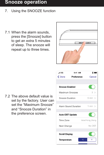 Snooze operation7.  Using the SNOOZE function7.1  When the alarm sounds,   press the [Snooze] button   to get an extra 5 minutes   of sleep. The snooze will  repeat up to three times. 7.2  The above default value is  set by the factory. User can    set the &ldquo;Maximum Snooze&rdquo;   and &ldquo;Snooze Duration&rdquo; in        the preference screen.