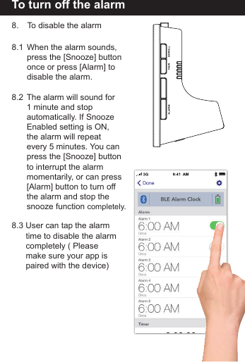 To turn off the alarm8.   To disable the alarm8.1  When the alarm sounds,   press the [Snooze] button  once or press [Alarm] to   disable the alarm. 8.2  The alarm will sound for   1 minute and stop   automatically. If Snooze  Enabled setting is ON,   the alarm will repeat   every 5 minutes. You can  press the [Snooze] button  to interrupt the alarm   momentarily, or can press   [Alarm] button to turn off   the alarm and stop the   snooze function completely.8.3 User can tap the alarm   time to disable the alarm  completely ( Please   make sure your app is  paired with the device)