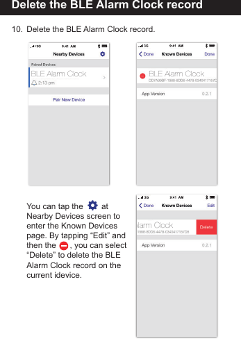 Delete the BLE Alarm Clock record10.  Delete the BLE Alarm Clock record.   You can tap the        at   Nearby Devices screen to  enter the Known Devices   page. By tapping &ldquo;Edit&rdquo; and  then the      , you can select   &ldquo;Delete&rdquo; to delete the BLE   Alarm Clock record on the   current idevice.BLE Alarm ClockAlarm ClockBLE Alarm Clock