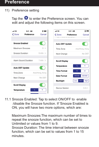 Preference11)   Preference setting     Tap the       to enter the Preference screen. You can         edit and adjust the following items on this screen.11.1 Snooze Enabled: Tap to select ON/OFF to  enable         /disable the Snooze function. If 'Snooze Enabled is        ON, you will have two more options, which are:    Maximum Snoozes:The maximum number of times to       repeat the snooze function, which can be set to         Unlimited or values from 1 to 9.    Snooze Duration: The time interval between snooze         function, which can be set to values from 1 to 15         minutes.