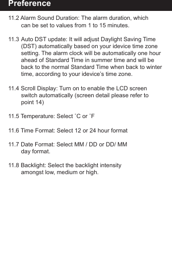 Preference11.2 Alarm Sound Duration: The alarm duration, which        can be set to values from 1 to 15 minutes.11.3 Auto DST update: It will adjust Daylight Saving Time      (DST) automatically based on your idevice time zone      setting. The alarm clock will be automatically one hour      ahead of Standard Time in summer time and will be       back to the normal Standard Time when back to winter        time, according to your idevice&rsquo;s time zone.11.4 Scroll Display: Turn on to enable the LCD screen        switch automatically (screen detail please refer to        point 14)11.5 Temperature: Select ˚C or ˚F11.6 Time Format: Select 12 or 24 hour format11.7 Date Format: Select MM / DD or DD/ MM        day format.11.8 Backlight: Select the backlight intensity       amongst low, medium or high.